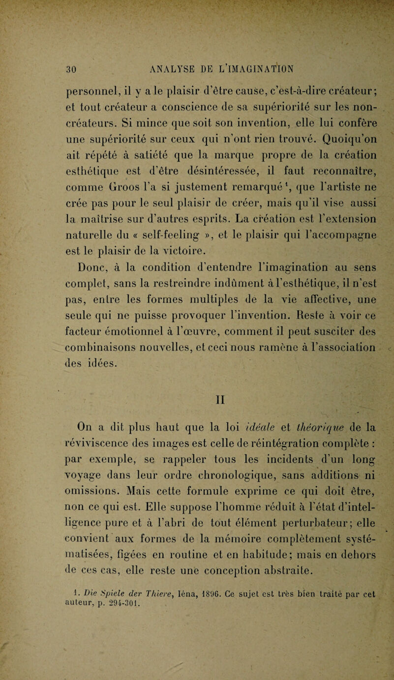personnel, il y a le plaisir d’être cause, c’ëst-à-dire créateur; et tout créateur a conscience de sa supériorité sur les non- créateurs. Si mince que soit son invention, elle lui confère une supériorité sur ceux qui n’ont rien trouvé. Quoiqu’on ait répété à satiété que la marque propre de la création esthétique est d’être désintéressée, il faut reconnaître, comme Groos l’a si justement remarqué *, que l’artiste ne crée pas pour le seul plaisir de créer, mais qu’il vise aussi la maîtrise sur d’autres esprits. La création est l’extension naturelle du « self-feeling », et le plaisir qui l’accompagne est le plaisir de la victoire. Donc, à la condition d’entendre l’imagination au sens complet, sans la restreindre indûment à l’esthétique, il n’est pas, entre les formes multiples de la vie affective, une seule qui ne puisse provoquer l’invention. Reste à voir ce facteur émotionnel à l’œuvre, comment il peut susciter des combinaisons nouvelles, et ceci nous ramène à l’association des idées. Il On a dit plus haut que la loi idéale et théorique de la réviviscence des images est celle de réintégration complète : par exemple, se rappeler tous les incidents d’un long voyage dans leur ordre chronologique, sans additions ni omissions. Mais cette formule exprime ce qui doit être, non ce qui est. Elle suppose l’homme réduit à l’état d’intel¬ ligence pure et à l’abri de tout élément perturbateur; elle convient aux formes de la mémoire complètement systé¬ matisées, figées en routine et en habitude; mais en dehors de ces cas, elle reste une conception abstraite. Die Spiele der Tlüere, Iéna, 1896. Ce sujet est très bien traité par cet auteur, p. 294-301.