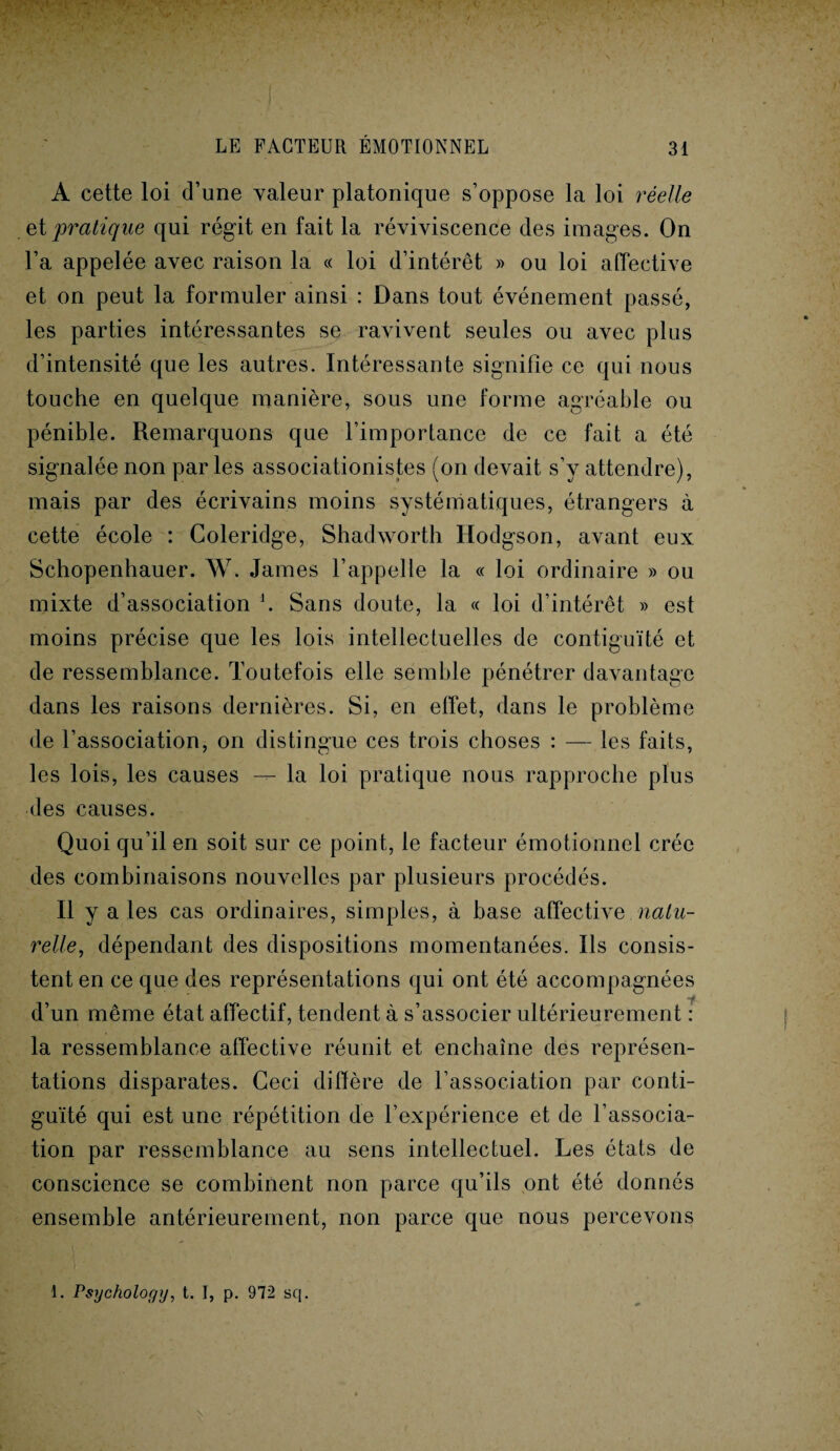 A cette loi d’une valeur platonique s’oppose la loi réelle et pratique qui régit en fait la réviviscence des images. On l’a appelée avec raison la « loi d’intérêt » ou loi affective et on peut la formuler ainsi : Dans tout événement passé, les parties intéressantes se ravivent seules ou avec plus d’intensité que les autres. Intéressante signifie ce qui nous touche en quelque manière, sous une forme agréable ou pénible. Remarquons que l’importance de ce fait a été signalée non parles associationistes (on devait s’y attendre), mais par des écrivains moins systématiques, étrangers à cette école : Coleridge, Shadworth Hodgson, avant eux Schopenhauer. W. James l’appelle la « loi ordinaire » ou mixte d’association \ Sans doute, la « loi d’intérêt » est moins précise que les lois intellectuelles de contiguïté et de ressemblance. Toutefois elle semble pénétrer davantage dans les raisons dernières. Si, en effet, dans le problème de l’association, on distingue ces trois choses : — les faits, les lois, les causes — la loi pratique nous rapproche plus des causes. Quoi qu’il en soit sur ce point, le facteur émotionnel crée des combinaisons nouvelles par plusieurs procédés. Il y a ies cas ordinaires, simples, à base affective natu¬ relle, dépendant des dispositions momentanées. Ils consis¬ tent en ce que des représentations qui ont été accompagnées •f d’un même état affectif, tendent à s’associer ultérieurement : la ressemblance affective réunit et enchaîne des représen¬ tations disparates. Ceci diffère de l’association par conti¬ guïté qui est une répétition de l’expérience et de l’associa¬ tion par ressemblance au sens intellectuel. Les états de conscience se combinent non parce qu’ils ont été donnés ensemble antérieurement, non parce que nous percevons 1. Psychology, t. I, p. 972 sq.
