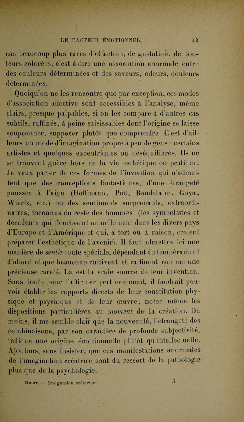 cas beaucoup plus rares d’olfaction, de gustation, de dou¬ leurs colorées, c’est-à-dire une association anormale entre des couleurs déterminées et des saveurs, odeurs, douleurs déterminées. Quoiqu’on ne les rencontre que par exception, ces modes d’association affective sont accessibles à l’analyse, même clairs, presque palpables, si on les compare à d’autres cas subtils, raffinés, à peine saisissables dont l’origine se laisse soupçonner, supposer plutôt que comprendre. C’est d’ail¬ leurs un mode d’imagination propre à peu de gens : certains artistes et quelques excentriques ou déséquilibrés. Ils ne se trouvent guère hors de la vie esthétique ou pratique. Je veux parler de ces formes de l'invention qui n’admet¬ tent que des conceptions fantastiques, d’une étrangeté poussée à l’aigu (Hoffmann, Poë, Baudelaire, Goya, Wiertz, etc.) ou des sentiments surprenants, extraordi¬ naires, inconnus du reste des hommes (les symbolistes et décadents qui fleurissent actuellement dans les divers pays d’Europe et d’Amérique et qui, à tort ou à raison, croient préparer l’esthétique de l’avenir). Il faut admettre ici une manière de sentir toute spéciale, dépendant du tempérament d’abord et que beaucoup cultivent et raffinent comme une précieuse rareté. Là est la vraie source de leur invention. Sans doute pour l’affirmer pertinemment, il faudrait pou¬ voir établir les rapports directs de leur constitution phy¬ sique et psychique et de leur œuvre; noter même les dispositions particulières au moment de la création. Du moins, il me semble clair que la nouveauté, l’étrangeté des combinaisons, par son caractère de profonde subjectivité, indique une origine émotionnelle plutôt qu’intellectuelle. Ajoutons, sans insister, que ces manifestations anormales de l’imagination créatrice sont du ressort de la pathologie plus que de la psychologie. Ribot. — Imagnation créatrice. 3