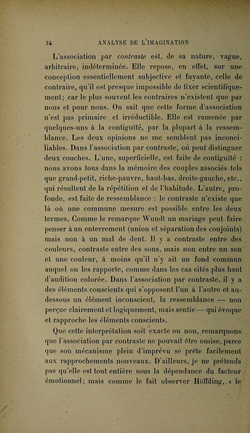 L’association par contraste est, de sa nature, vague, arbitraire, indéterminée. Elle repose, en effet, sur une conception essentiellement subjective et fuyante, celle de contraire, qu’il est presque impossible de fixer scientifique¬ ment; car le plus souvent les contraires n’existent que par nous et pour nous. On sait que cette forme d’association n’est pas primaire et irréductible. Elle est ramenée par quelques-uns à la contiguïté, par la plupart à la ressem¬ blance. Les deux opinions ne me semblent pas inconci¬ liables. Dans l’association par contraste, ori peut distinguer deux couches. L’une, superficielle, est faite de contiguïté : nous avons tous dans la mémoire des couples associés tels que grand-petit, riche-pauvre, haut-bas, droite-gauche, etc., qui résultent de la répétition et de l’habitude. L’autre, pro¬ fonde, est faite de ressemblance : le contraste n’existe que là où une commune mesure est possible entre les deux termes. Comme le remarque Wundt un mariage peut faire penser à un enterrement (union et séparation des conjoints) mais non à un mal de dent. Il y a contraste entre des couleurs, contraste entre des sons, mais non entre un son et une couleur, à moins qu’il n’y ait un fond commun auquel on les rapporte, comme dans les cas cités plus haut d’audition colorée. Dans l’association par contraste, il y a des éléments conscients qui s’opposent l’un à l’autre et au- dessous un élément inconscient, la ressemblance — non perçue clairement et logiquement, mais sentie — qui évoque et rapproche les éléments conscients. Que cette interprétation soit exacte ou non, remarquons que l’association par contraste ne pouvait être omise, parce que son mécanisme plein d’imprévu se prête facilement aux rapprochements nouveaux. D’ailleurs, je ne prétends pas qu’elle est tout entière sous la dépendance du facteur émotionnel; mais comme le fait observer Hoffding,,« le