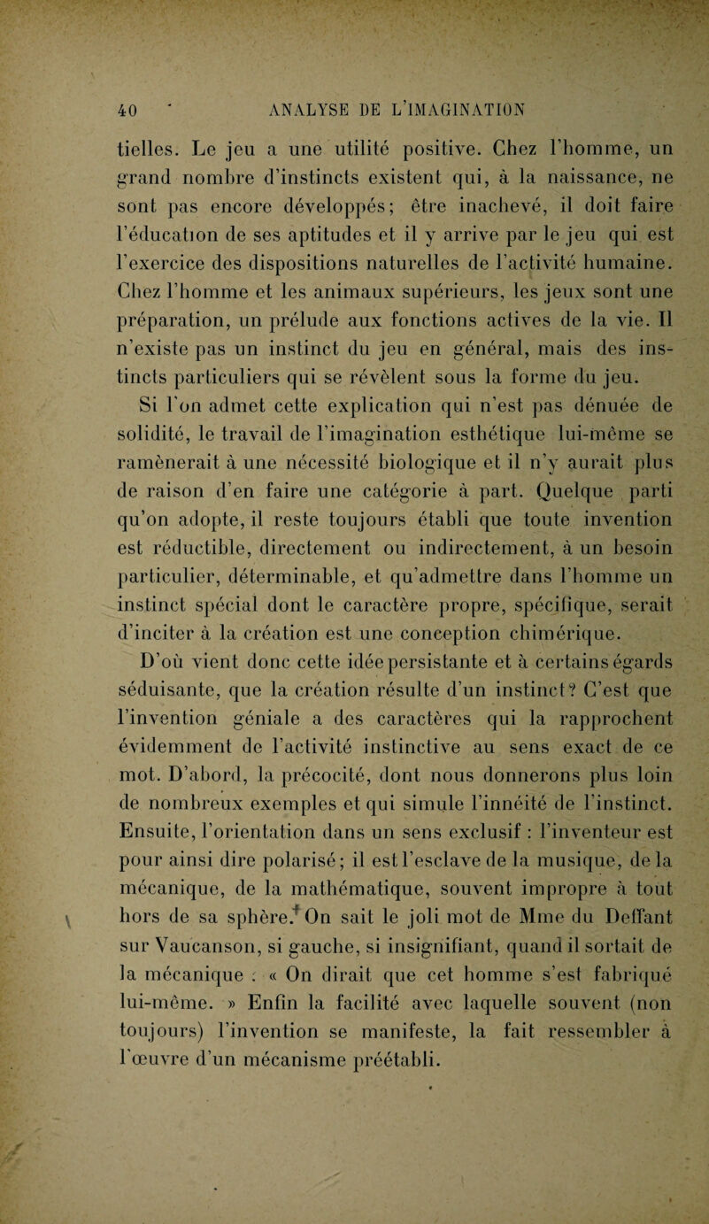 tielles. Le jeu a une utilité positive. Chez l’homme, un grand nombre d’instincts existent qui, à la naissance, ne sont pas encore développés; être inachevé, il doit faire l’éducation de ses aptitudes et il y arrive par le jeu qui est l’exercice des dispositions naturelles de l’activité humaine. Chez l’homme et les animaux supérieurs, les jeux sont une préparation, un prélude aux fonctions actives de la vie. Il n’existe pas un instinct du jeu en général, mais des ins¬ tincts particuliers qui se révèlent sous la forme du jeu. Si l’on admet cette explication qui n’est pas dénuée de solidité, le travail de l’imagination esthétique lui-même se ramènerait à une nécessité biologique et il n’y aurait plus de raison d’en faire une catégorie à part. Quelque parti qu’on adopte, il reste toujours établi que toute invention est réductible, directement ou indirectement, à un besoin particulier, déterminable, et qu’admettre dans l’homme un instinct spécial dont le caractère propre, spécifique, serait d’inciter à la création est une conception chimérique. D’où vient donc cette idée persistante et à certains égards séduisante, que la création résulte d’un instinct? C’est que l’invention géniale a des caractères qui la rapprochent évidemment de l’activité instinctive au sens exact de ce mot. D’abord, la précocité, dont nous donnerons plus loin de nombreux exemples et qui simule l’innéité de l’instinct. Ensuite, l’orientation dans un sens exclusif : l’inventeur est pour ainsi dire polarisé; il est l’esclave de la musique, delà mécanique, de la mathématique, souvent impropre à tout hors de sa sphère.* On sait le joli mot de Mme du Deffant sur Vaucanson, si gauche, si insignifiant, quand il sortait de la mécanique : « On dirait que cet homme s’est fabriqué lui-même. » Enfin la facilité avec laquelle souvent (non toujours) l’invention se manifeste, la fait ressembler à l'œuvre d’un mécanisme préétabli.