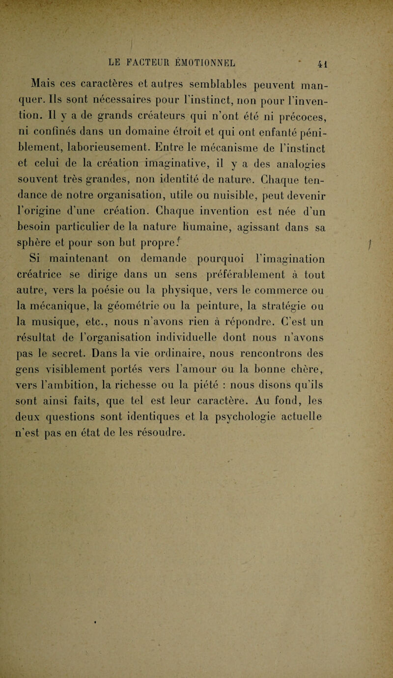 Mais ces caractères et autres semblables peuvent man¬ quer. Ils sont nécessaires pour l’instinct, non pour l’inven¬ tion. Il y a de grands créateurs qui n’ont été ni précoces, ni confinés dans un domaine étroit et qui ont enfanté péni¬ blement, laborieusement. Entre le mécanisme de l’instinct et celui de la création imaginative, il y a des analogies souvent très grandes, non identité de nature. Chaque ten¬ dance de notre organisation, utile ou nuisible, peut devenir l’origine d’une création. Chaque invention est née d’un besoin particulier de la nature humaine, agissant dans sa sphère et pour son but propret Si maintenant on demande pourquoi l’imagination créatrice se dirige dans un sens préférablement à tout autre, vers la poésie ou la physique, vers le commerce ou la mécanique, la géométrie ou la peinture, la stratégie ou la musique, etc., nous n’avons rien à répondre. C’est un résultat de l’organisation individuelle dont nous n’avons pas le secret. Dans la vie ordinaire, nous rencontrons des gens visiblement portés vers l’amour ou la bonne chère, vers l’ambition, la richesse ou la piété : nous disons qu’ils sont ainsi faits, que tel est leur caractère. Au fond, les deux questions sont identiques et la psychologie actuelle n’est pas en état de les résoudre.