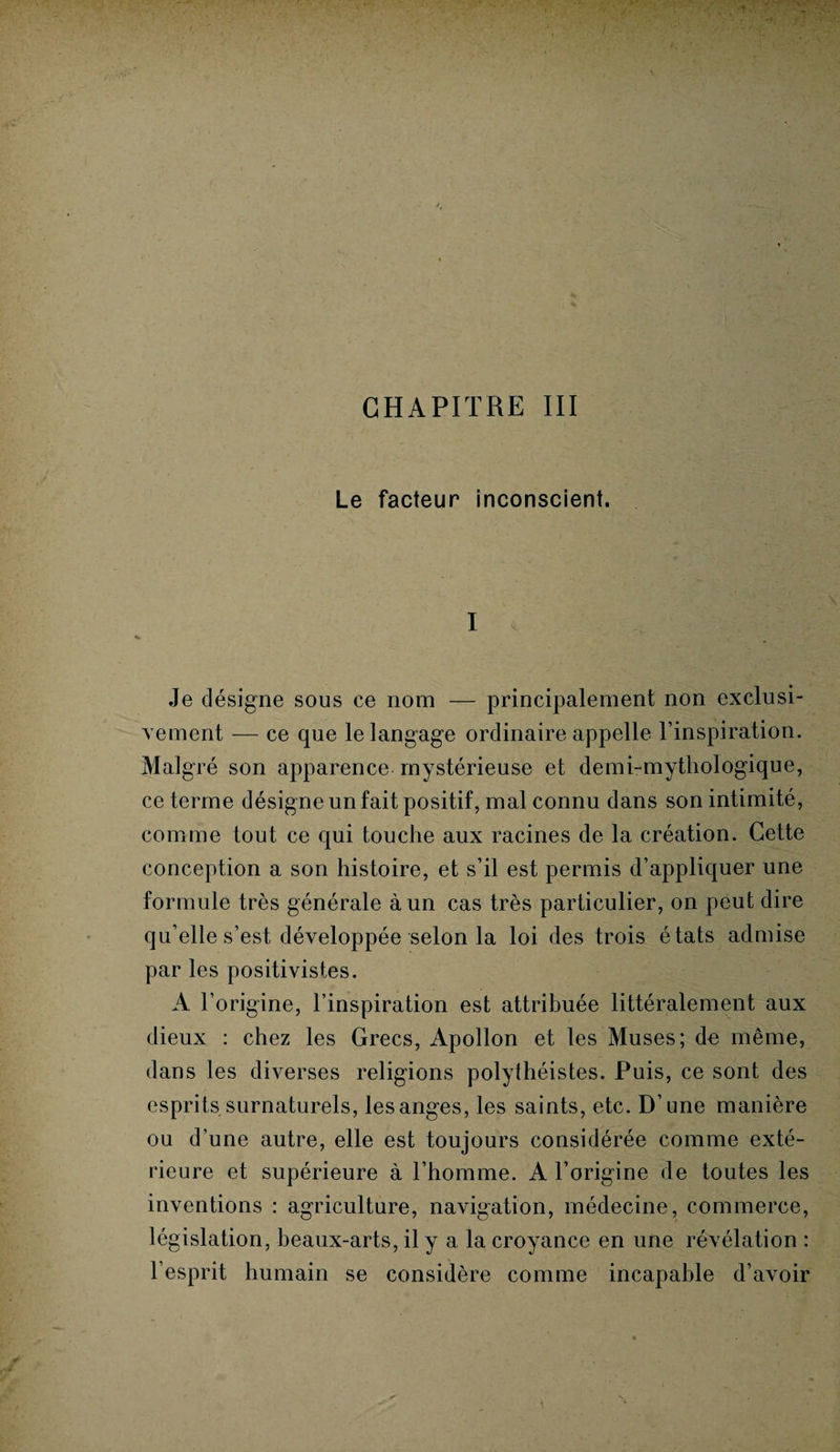 CHAPITRE III Le facteur inconscient. I Je désigne sous ce nom — principalement non exclusi¬ vement — ce que le langage ordinaire appelle l’inspiration. Malgré son apparence mystérieuse et demi-mythologique, ce terme désigne un fait positif, mal connu dans son intimité, comme tout ce qui touche aux racines de la création. Cette conception a son histoire, et s’il est permis d’appliquer une formule très générale à un cas très particulier, on peut dire qu elle s’est développée selon la loi des trois états admise par les positivistes. A l’origine, l’inspiration est attribuée littéralement aux dieux : chez les Grecs, Apollon et les Muses; de même, dans les diverses religions polythéistes. Puis, ce sont des esprits surnaturels, les anges, les saints, etc. D’une manière ou d’une autre, elle est toujours considérée comme exté¬ rieure et supérieure à l’homme. A l’origine de toutes les inventions : agriculture, navigation, médecine, commerce, législation, beaux-arts, il y a la croyance en une révélation : l’esprit humain se considère comme incapable d’avoir