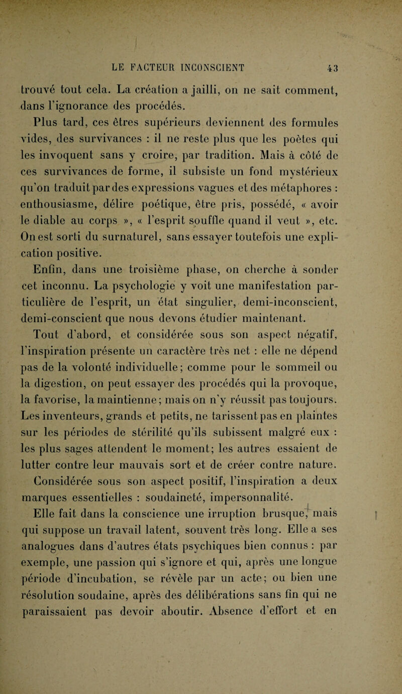 trouvé tout cela. La création a jailli, on ne sait comment, clans l’ignorance des procédés. Plus tard, ces êtres supérieurs deviennent des formules vides, des survivances : il ne reste plus que les poètes qui les invoquent sans y croire, par tradition. Mais à côté de ces survivances de forme, il subsiste un fond mystérieux qu’on traduit par des expressions vagues et des métaphores : enthousiasme, délire poétique, être pris, possédé, « avoir le diable au corps », « l’esprit souffle quand il veut », etc. On est sorti du surnaturel, sans essayer toutefois une expli¬ cation positive. Enfin, dans une troisième phase, on cherche à sonder cet inconnu. La psychologie y voit une manifestation par¬ ticulière de l’esprit, un état singulier, demi-inconscient, demi-conscient que nous devons étudier maintenant. Tout d’abord, et considérée sous son aspect négatif, l’inspiration présente un caractère très net : elle ne dépend pas de la volonté individuelle; comme pour le sommeil ou la digestion, on peut essayer des procédés qui la provoque, la favorise, la maintienne; mais on n’y réussit pas toujours. Les inventeurs, grands et petits, ne tarissent pas en plaintes sur les périodes de stérilité qu’ils subissent malgré eux : les plus sages attendent le moment; les autres essaient de lutter contre leur mauvais sort et de créer contre nature. Considérée sous son aspect positif, l’inspiration a deux marques essentielles : soudaineté, impersonnalité. Elle fait dans la conscience une irruption brusque, mais qui suppose un travail latent, souvent très long. Elle a ses analogues dans d’autres états psychiques bien connus : par exemple, une passion qui s’ignore et qui, après une longue période d’incubation, se révèle par un acte; ou bien une résolution soudaine, après des délibérations sans fin qui ne paraissaient pas devoir aboutir. Absence d’effort et en