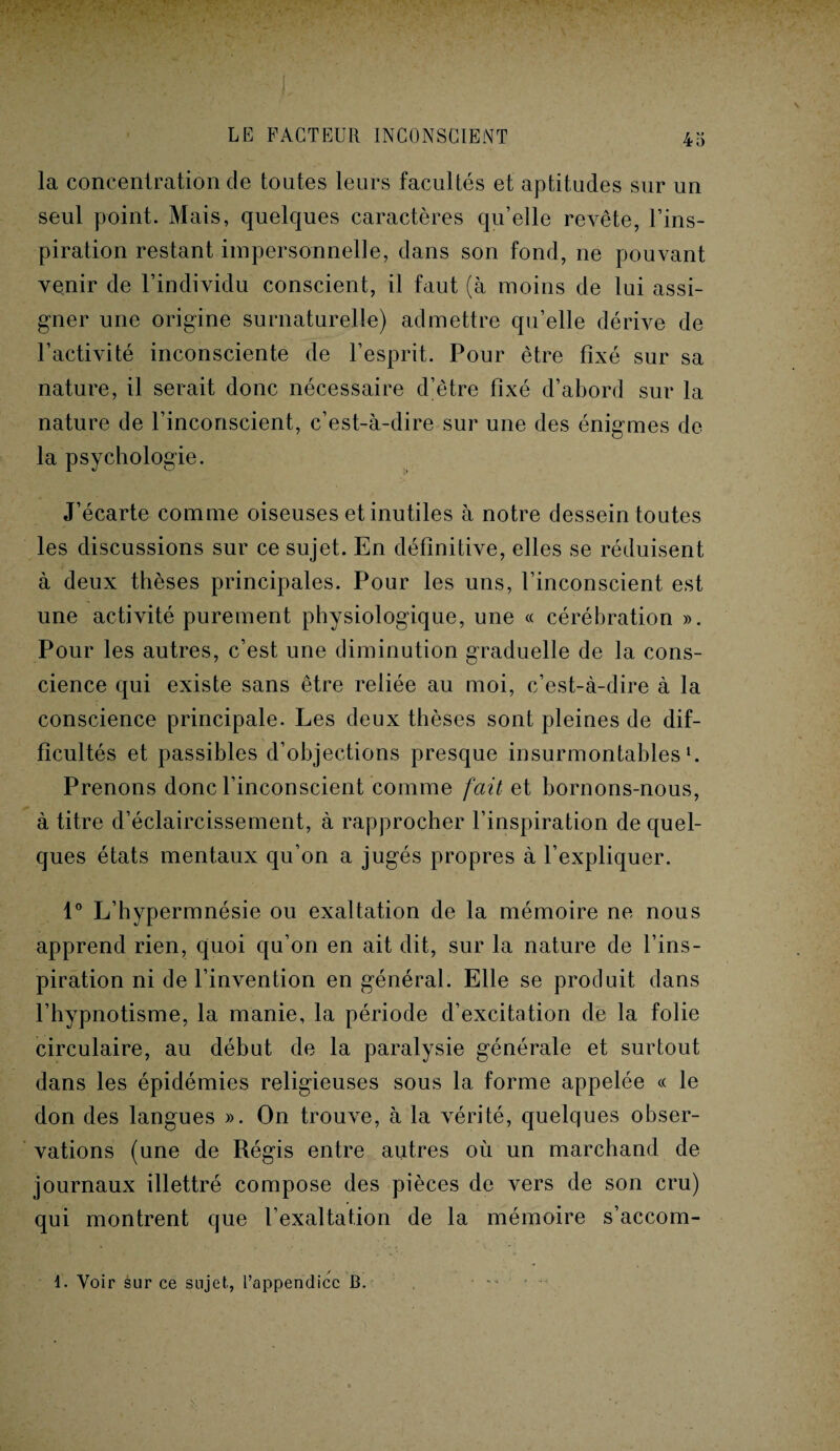 la concentration de toutes leurs facultés et aptitudes sur un seul point. Mais, quelques caractères qu’elle revête, l’ins¬ piration restant impersonnelle, dans son fond, ne pouvant venir de l’individu conscient, il faut (à moins de lui assi¬ gner une origine surnaturelle) admettre qu’elle dérive de l’activité inconsciente de l’esprit. Pour être fixé sur sa nature, il serait donc nécessaire d’être fixé d’abord sur la nature de l’inconscient, c’est-à-dire sur une des énigmes de la psychologie. J’écarte comme oiseuses et inutiles à notre dessein toutes les discussions sur ce sujet. En définitive, elles se réduisent à deux thèses principales. Pour les uns, l’inconscient est une activité purement physiologique, une « cérébration ». Pour les autres, c’est une diminution graduelle de la cons¬ cience qui existe sans être reliée au moi, c’est-à-dire à la conscience principale. Les deux thèses sont pleines de dif¬ ficultés et passibles d’objections presque insurmontables1. Prenons donc l’inconscient comme fait et bornons-nous, à titre d’éclaircissement, à rapprocher l’inspiration de quel¬ ques états mentaux qu’on a jugés propres à l’expliquer. 1° L’hypermnésie ou exaltation de la mémoire ne nous apprend rien, quoi qu’on en ait dit, sur la nature de l’ins¬ piration ni de l’invention en général. Elle se produit dans l’hypnotisme, la manie, la période d’excitation de la folie circulaire, au début de la paralysie générale et surtout dans les épidémies religieuses sous la forme appelée « le don des langues ». On trouve, à la vérité, quelques obser¬ vations (une de Régis entre autres où un marchand de journaux illettré compose des pièces de vers de son cru) qui montrent que l’exaltation de la mémoire s’accom- 1. Voir sur ce sujet, l’appendice B.