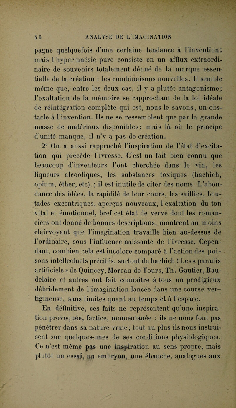 pagne quelquefois d’une certaine tendance à l’invention; mais l’hypermnésie pure consiste en un afflux extraordi¬ naire de souvenirs totalement dénué de la marque essen¬ tielle de la création : les combinaisons nouvelles. Il semble même que, entre les deux cas, il y a plutôt antagonisme; l’exaltation de la mémoire se rapprochant de la loi idéale de réintégration complète qui est, nous le savons, un obs¬ tacle à l’invention. Ils ne se ressemblent que par la grande masse de matériaux disponibles; mais là où le principe d’unité manque, il n’y a pas de création. 2° On a aussi rapproché l’inspiration de l’état d’excita¬ tion qui précède l’ivresse. C’est un fait bien connu que beaucoup d’inventeurs l’ont cherchée dans le vin, les liqueurs alcooliques, les substances toxiques (hachich, opium, éther, etc). ; il est inutile de citer des noms. L’abon¬ dance des idées, la rapidité de leur cours, les saillies, bou¬ tades excentriques, aperçus nouveaux, l’exaltation du ton vital et émotionnel, bref cet état de verve dont les roman¬ ciers ont donné de bonnes descriptions, montrent au moins clairvoyant que l’imagination travaille bien au-dessus de l’ordinaire, sous l’influence naissante de l’ivresse. Cepen¬ dant, combien cela est incolore comparé à l’action des poi¬ sons intellectuels précités, surtout du hachich ! Les « paradis artificiels » de Quincey, Moreau de Tours, Th. Gautier, Bau¬ delaire et autres ont fait connaître à tous un prodigieux débridement de l’imagination lancée dans une course ver¬ tigineuse, sans limites quant au temps et à l’espace. En définitive, ces faits ne représentent qu’une inspira¬ tion provoquée, factice, momentanée : ils ne nous font pas pénétrer dans sa nature vraie ; tout au plus ils nous instrui¬ sent sur quelques-unes de ses conditions physiologiques. Ce n’est même pas une inspiration au sens propre, mais plutôt un essgti, u# embryon, une ébauche, analogues aux