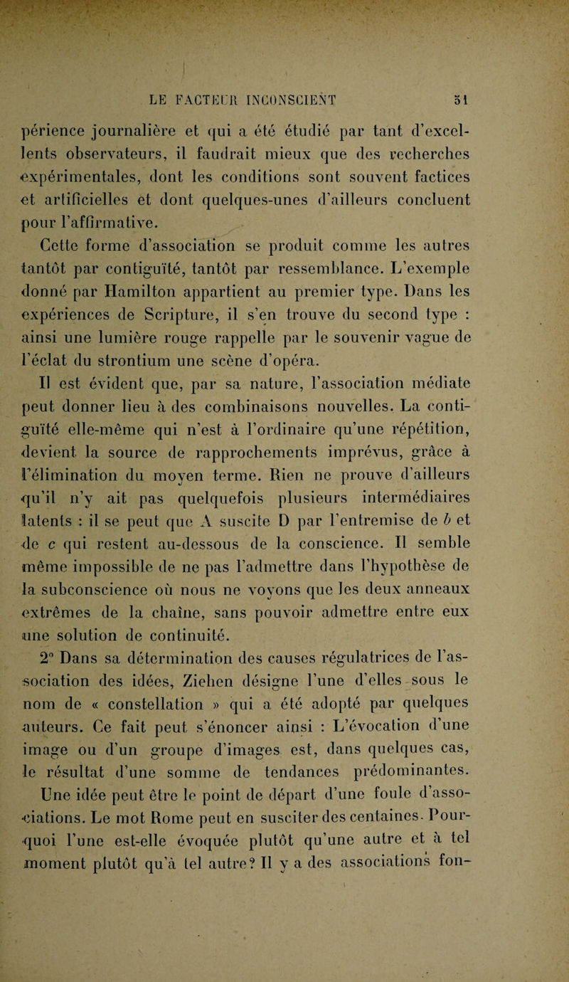 périence journalière et qui a été étudié par tant d’excel¬ lents observateurs, il faudrait mieux que des recherches expérimentales, dont les conditions sont souvent factices et artificielles et dont quelques-unes d’ailleurs concluent pour l’affirmative. Cette forme d’association se produit comme les autres tantôt par contiguïté, tantôt par ressemblance. L’exemple donné par Hamilton appartient au premier type. Dans les expériences de Scripture, il s’en trouve du second type : ainsi une lumière rouge rappelle par le souvenir vague de l’éclat du strontium une scène d’opéra. Il est évident que, par sa nature, l’association médiate peut donner lieu à des combinaisons nouvelles. La conti¬ guïté elle-même qui n’est à l’ordinaire qu’une répétition, devient la source de rapprochements imprévus, grâce à Télimination du moyen terme. Rien ne prouve d’ailleurs qu’il n’y ait pas quelquefois plusieurs intermédiaires latents : il se peut que A suscite D par l’entremise de b et de c qui restent au-dessous de la conscience. Il semble même impossible de ne pas l’admettre dans l’hypothèse de la subconscience où nous ne voyons que les deux anneaux extrêmes de la chaîne, sans pouvoir admettre entre eux une solution de continuité. 2° Dans sa détermination des causes régulatrices de l’as¬ sociation des idées, Ziehen désigne l’une d’elles sous le nom de « constellation » qui a été adopté par quelques auteurs. Ce fait peut s’énoncer ainsi : L’évocation d’une image ou d’un groupe d’images est, dans quelques cas, le résultat d’une somme de tendances prédominantes. Une idée peut être le point de départ d’une foule d asso¬ ciations. Le mot Rome peut en susciter des centaines. Pour¬ quoi l’une est-elle évoquée plutôt qu’une autre et à tel moment plutôt qu’à tel autre? Il y a des associations fon- \