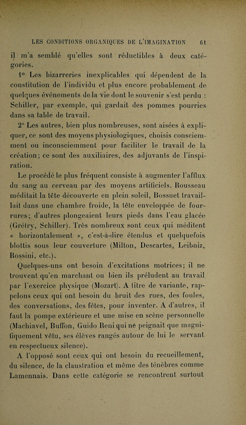 il m’a semblé qu’elles sont réductibles à deux caté¬ gories. 1° Les bizarreries inexplicables qui dépendent de la constitution de l’individu et plus encore probablement de quelques événements delà vie dont le souvenir s’est perdu : Schiller, par exemple, qui gardait des pommes pourries dans sa table de travail. 2° Les autres, bien plus nombreuses, sont aisées à expli¬ quer, ce sont des moyens physiologiques, choisis consciem¬ ment ou inconsciemment pour faciliter le travail de la création; ce sont des auxiliaires, des adjuvants de l’inspi¬ ration. Le procédé le plus fréquent consiste à augmenter l’afQux du sang au cerveau par des moyens artificiels. Rousseau méditait la tête découverte en plein soleil, Bossuet travail¬ lait dans une chambre froide, la tête enveloppée de four¬ rures; d’autres plongeaient leurs pieds dans l’eau placée (Grétry, Schiller). Très nombreux sont ceux qui méditent « horizontalement », c’est-à-dire étendus et quelquefois blottis sous leur couverture (Milton, Descartes, Leibniz, Rossini, etc.). Quelques-uns ont besoin d’excitations motrices; il ne trouvent qu’en marchant ou bien ils préludent au travail par l’exercice physique (Mozart). A titre de variante, rap¬ pelons ceux qui ont besoin du bruit des rues, des foules, des conversations, des fêtes, pour inventer. A d’autres, il faut la pompe extérieure et une mise en scène personnelle (Machiavel, Buffon, Guido Reniquine peignait que magni¬ fiquement vêtu, ses élèves rangés autour de lui le servant en respectueux silence). A l’opposé sont ceux qui ont besoin du recueillement, du silence, de la claustration et même des ténèbres comme Lamennais. Dans cette catégorie se rencontrent surtout