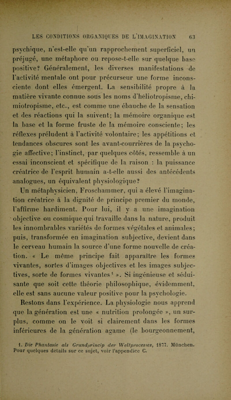 psychique, n'est-elle qu’un rapprochement superficiel, un préjugé, une métaphore ou repose-t-elle sur quelque base positive? Généralement, les diverses manifestations de l'activité mentale ont pour précurseur une forme incons¬ ciente dont elles émergent. La sensibilité propre à la matière vivante connue sous les noms d’héliotropisme, chi¬ miotropisme, etc., est comme une ébauche de la sensation et des réactions qui la suivent; la mémoire organique est la base et la forme fruste de la mémoire consciente; les réflexes préludent à l’activité volontaire; les appétitions et tendances obscures sont les avant-courrières de la psycho- gie affective; l’instinct, par quelques côtés, ressemble à un essai inconscient et spécifique de la raison : la puissance créatrice de l’esprit humain a-t-elle aussi des antécédents analogues, un équivalent physiologique? Un métaphysicien, Froschammer, qui a élevé l'imagina¬ tion créatrice à la dignité de principe premier du monde, l’affirme hardiment. Pour lui, il v a une imagination objective ou cosmique qui travaille dans la nature, produit les innombrables variétés de formes végétales et animales; puis, transformée en imagination subjective, devient dans le cerveau humain la source d’une forme nouvelle de créa¬ tion. « Le même principe fait apparaître les formes vivantes, sortes d’images objectives et les images subjec¬ tives, sorte de formes vivantes1 ». Si ingénieuse et sédui- santé que soit cette théorie philosophique, évidemment, elle est sans aucune valeur positive pour la psychologie. Restons dans l’expérience. La physiologie nous apprend que la génération est une « nutrition prolongée », un sur¬ plus, comme on le voit si clairement dans les formes inférieures de la aénération atrame (le bourgeonnement, i. Die Phantasie als Grundprincip cler Welfprocès tes, 1877. München. Pour quelques détails sur ce sujet, voir l’appendice C.