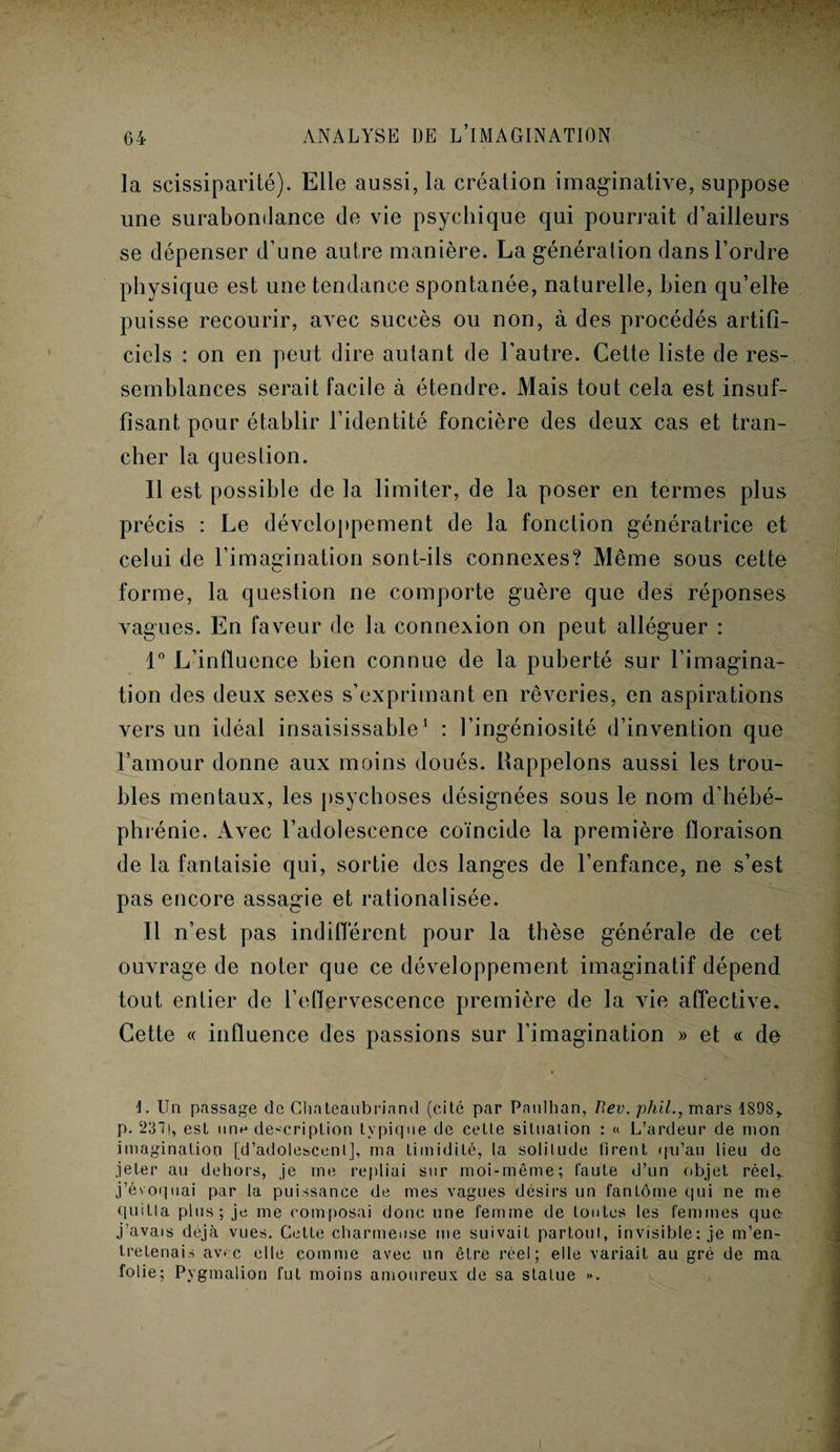 la scissiparité). Elle aussi, la création imaginative, suppose une surabondance de vie psychique qui pourrait d’ailleurs se dépenser d’une autre manière. La génération dans l’ordre physique est une tendance spontanée, naturelle, bien qu’elle puisse recourir, avec succès ou non, à des procédés artifi¬ ciels : on en peut dire autant de l’autre. Cette liste de res¬ semblances serait facile à étendre. Mais tout cela est insuf¬ fisant pour établir l’identité foncière des deux cas et tran¬ cher la question. Il est possible de la limiter, de la poser en termes plus précis : Le développement de la fonction génératrice et celui de l’imagination sont-ils connexes? Même sous cette forme, la question ne comporte guère que des réponses vagues. En faveur de la connexion on peut alléguer : 1° L’influence bien connue de la puberté sur l’imagina¬ tion des deux sexes s’exprimant en rêveries, en aspirations vers un idéal insaisissable1 : l’ingéniosité d’invention que l’amour donne aux moins doués, ^appelons aussi les trou¬ bles mentaux, les psychoses désignées sous le nom d’hébé¬ phrénie. Avec l’adolescence coïncide la première floraison de la fantaisie qui, sortie des langes de l’enfance, ne s’est pas encore assagie et rationalisée. Il n’est pas indifférent pour la thèse générale de cet ouvrage de noter que ce développement imaginatif dépend tout entier de l’eflervescence première de la vie affective. Cette « influence des passions sur l’imagination » et « de 1. Un passage de Chateaubriand (cité par Pnulhan, P.ev. phil., mars 1898, p. 237), est une description typique de cette situation : « L’ardeur de mon imagination [d’adolescent], ma timidité, la solitude firent qu’au lieu de jeter au dehors, je me repliai sur moi-même; faute d’un objet réel, j’évoquai par la puissance de mes vagues désirs un fantôme qui ne me quitta plus; je me composai donc une femme de toutes les femmes que- j’avais déjà vues. Cette charmeuse me suivait partout, invisible: je m’en¬ tretenais avec elle comme avec un être réel; elle variait au gré de ma folie; Pygmalion fut moins amoureux de sa statue ».
