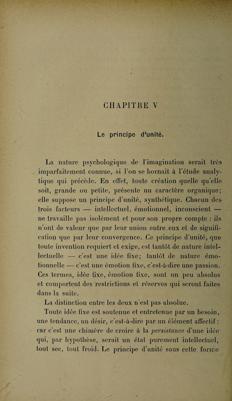 CHAPITRE Y Le principe d’unité. La nature psychologique de l’imagination serait très imparfaitement connue, si l’on se bornait à l’étude analy¬ tique qui précède. En effet, toute création quelle qu’elle soit, grande ou petite, présente un caractère organique; elle suppose un principe d’unité, synthétique. Chacun des trois facteurs — intellectuel, émotionnel, inconscient — ne travaille pas isolément et pour son propre compte : ils n’ont de valeur que par leur union entre .eux et de signifi¬ cation que par leur convergence. Ce principe d’unité, que toute invention requiert et exige, est tantôt de nature intel¬ lectuelle — c’est une idée fixe; tantôt de nature émo¬ tionnelle — c’est une émotion fixe, c’est-à-dire une passion. Ces termes, idée fixe, émotion fixe, sont un peu absolus et comportent des restrictions et réserves qui seront faites dans la suite. La distinction entre les deux n’est pas absolue. Toute idée fixe est soutenue et entretenue par un besoin, une tendance, un désir, c’est-à-dire par un élément affectif : car c’est une chimère de croire à la ■persistance d’une idée qui, par hypothèse, serait un état purement intellectuel, tout sec, tout froid. Le principe d’unité sous cette forme