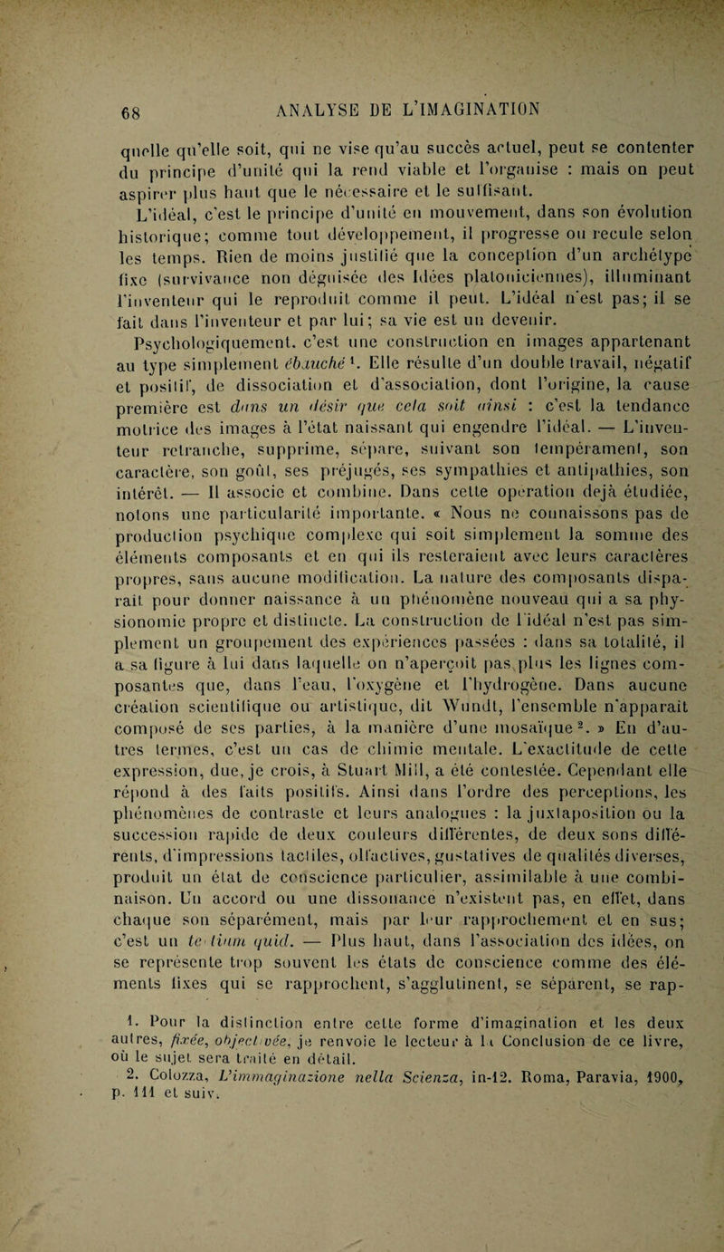 quelle qu’elle soit, qui ne vise qu’au succès actuel, peut se contenter du principe d’unité qui la rend viable et l’organise : mais on peut aspirer plus haut que le nécessaire et le suffisant. L’idéal, c’est le principe d’unité en mouvement, dans son évolution historique; comme tout développement, il progresse ou recule selon les temps. Rien de moins justifié que la conception d’un archétype fixe (survivance non déguisée îles Idées platoniciennes), illuminant l’inventeur qui le reproduit comme il peut. L’idéal n'est pas; il se lait dans l’inventeur et par lui; sa vie est un devenir. Psychologiquement, c’est une construction en images appartenant au type simplement ébauché1. Elle résulte d’un double travail, négatif et positif, de dissociation et d’association, dont l’origine, la cause première est dans un désir que cela soit ainsi : c’est la tendance motrice des images à l’état naissant qui engendre l’idéal. — L’inven¬ teur retranche, supprime, sépare, suivant son tempérament, son caractère, son goût, ses préjugés, ses sympathies et antipathies, son intérêt. — Il associe et combine. Dans celte operation déjà étudiée, notons une particularité importante. « Nous ne connaissons pas de production psychique complexe qui soit simplement la somme des éléments composants et en qui ils resteraient avec leurs caractères propres, sans aucune modification. La nature des composants dispa¬ rait pour donner naissance à un phénomène nouveau qui a sa phy¬ sionomie propre et distincte. La construction de 1 idéal n’est pas sim¬ plement un groupement des expériences passées : dans sa totalité, il a sa ligure à lui dans laquelle on n’aperçoit pas,plus les lignes com¬ posantes que, dans l’eau, l’oxygène et l’hydrogène. Dans aucune création seieulilique ou artistique, dit Wundt, l’ensemble n’apparait composé de ses parties, à la manière d’une mosaïque2. » En d’au¬ tres termes, c’est un cas de chimie mentale. L’exactitude de cette expression, due, je crois, à Stuart Mill, a été contestée. Cependant elle répond à des laits positifs. Ainsi dans l’ordre des perceptions, les phénomènes de contraste et leurs analogues : la juxtaposition ou la succession rapide de deux couleurs différentes, de deux sons dillé- rents, d’impressions tactiles, olfactives, gustatives de qualités diverses, produit un état de conscience particulier, assimilable à une combi¬ naison. Un accord ou une dissonance n’existent pas, en ellêt, dans chaque son séparément, mais par leur rapprochement et en sus; c’est un te-liant quid. — Plus haut, dans l’association des idées, on se représente trop souvent les états de conscience comme des élé¬ ments lixes qui se rapprochent, s’agglutinent, se séparent, se rap- L Pour la distinction entre cette forme d'imagination et les deux autres, fixée, objectivée, je renvoie le lecteur à li Conclusion de ce livre, où le sujet, sera traité en détail. 2. Golozza, Vimmaginazione nella Scienza, in-12. Roma, Paravia, 1900, p. 111 et suiv.