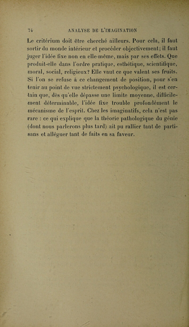 Le critérium doit être cherché ailleurs. Pour cela, il faut sortir du monde intérieur et procéder objectivement; il faut juger l’idée fixe non en elle-même, mais par ses effets. Que produit-elle dans l’ordre pratique, esthétique, scientifique, moral, social, religieux? Elle vaut ce que valent ses fruits. Si l’on se refuse à ce changement de position, pour s’en tenir au point de vue strictement psychologique, il est cer¬ tain que, dès qu’elle dépasse une limite moyenne, difficile¬ ment déterminable, l’idée fixe trouble profondément le mécanisme de l’esprit. Chez les imaginatifs, cela n’est pas rare : ce qui explique que la théorie pathologique du génie (dont nous parlerons plus tard) ait pu rallier tant de parti¬ sans et alléguer tant de faits en sa faveur.