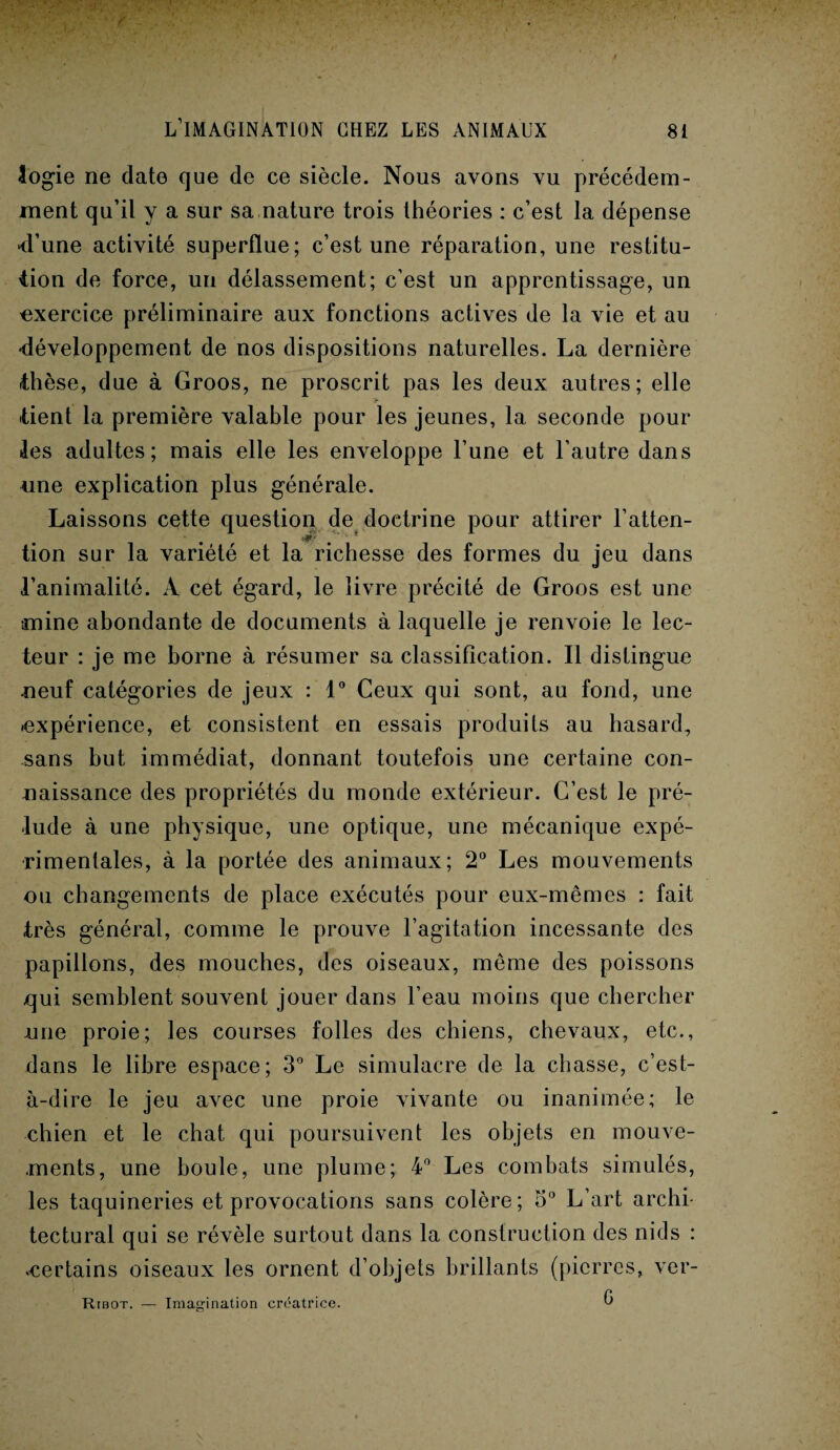 logie ne date que de ce siècle. Nous avons vu précédem¬ ment qu’il y a sur sa nature trois théories : c’est la dépense ■d'une activité superflue; c’est une réparation, une restitu¬ tion de force, un délassement; c’est un apprentissage, un exercice préliminaire aux fonctions actives de la vie et au développement de nos dispositions naturelles. La dernière thèse, due à Groos, ne proscrit pas les deux autres; elle tient la première valable pour les jeunes, la seconde pour les adultes; mais elle les enveloppe l’une et l’autre dans une explication plus générale. Laissons cçtte question de doctrine pour attirer l’atten- • ** ’ tion sur la variété et la richesse des formes du jeu dans l’animalité. A cet égard, le livre précité de Groos est une •mine abondante de documents à laquelle je renvoie le lec¬ teur : je me borne à résumer sa classification. Il distingue neuf catégories de jeux : 1° Ceux qui sont, au fond, une ^expérience, et consistent en essais produits au hasard, sans but immédiat, donnant toutefois une certaine con¬ naissance des propriétés du monde extérieur. C’est le pré¬ lude à une physique, une optique, une mécanique expé¬ rimentales, à la portée des animaux; 2° Les mouvements ou changements de place exécutés pour eux-mêmes : fait très général, comme le prouve l’agitation incessante des papillons, des mouches, des oiseaux, même des poissons qui semblent souvent jouer dans l’eau moins que chercher une proie; les courses folles des chiens, chevaux, etc., dans le libre espace; 3° Le simulacre de la chasse, c’est- à-dire le jeu avec une proie vivante ou inanimée; le chien et le chat qui poursuivent les objets en mouve¬ ments, une boule, une plume; 4° Les combats simulés, les taquineries et provocations sans colère; 5° L’art archi¬ tectural qui se révèle surtout dans la construction des nids : «certains oiseaux les ornent d’objets brillants (pierres, ver- Ribot. — Imagination créatrice. ê