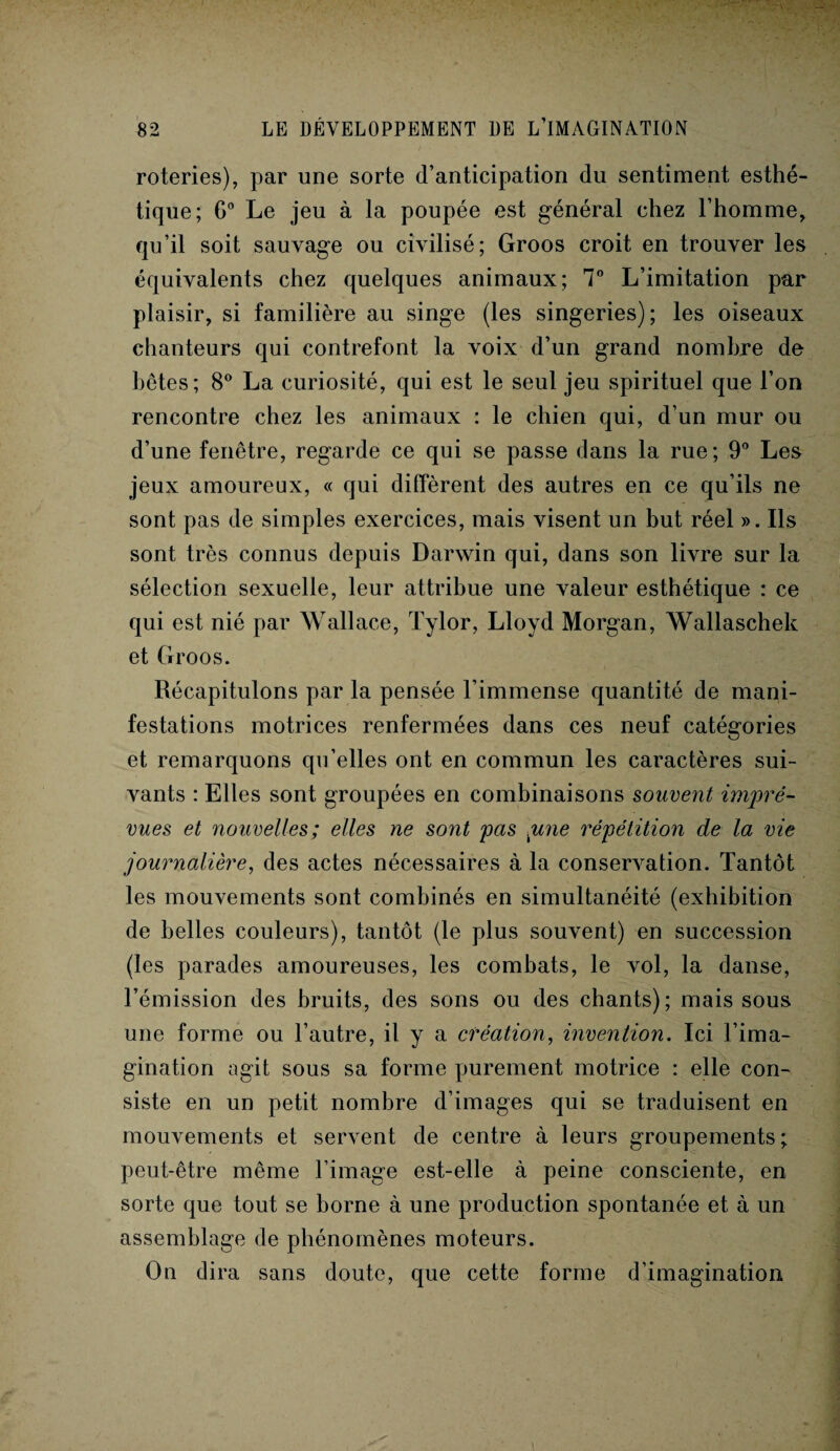 roteries), par une sorte (l’anticipation du sentiment esthé¬ tique; G0 Le jeu à la poupée est général chez l’homme, qu’il soit sauvage ou civilisé; Groos croit en trouver les équivalents chez quelques animaux; 7° L’imitation par plaisir, si familière au singe (les singeries); les oiseaux chanteurs qui contrefont la voix d’un grand nombre de bêtes; 8° La curiosité, qui est le seul jeu spirituel que l’on rencontre chez les animaux : le chien qui, d’un mur ou d’une fenêtre, regarde ce qui se passe dans la rue; 9° Les jeux amoureux, « qui diffèrent des autres en ce qu’ils ne sont pas de simples exercices, mais visent un but réel ». Ils sont très connus depuis Darwin qui, dans son livre sur la sélection sexuelle, leur attribue une valeur esthétique : ce qui est nié par Wallace, Tylor, Lloyd Morgan, Wallaschek et Groos. Récapitulons par la pensée l’immense quantité de mani¬ festations motrices renfermées dans ces neuf catégories et remarquons qu’elles ont en commun les caractères sui¬ vants : Elles sont groupées en combinaisons souvent impré¬ vues et nouvelles; elles ne sont pas pne répétition de la vie journalière, des actes nécessaires à la conservation. Tantôt les mouvements sont combinés en simultanéité (exhibition de belles couleurs), tantôt (le plus souvent) en succession (les parades amoureuses, les combats, le vol, la danse, l’émission des bruits, des sons ou des chants); mais sous une forme ou l’autre, il y a création, invention. Ici l’ima¬ gination agit sous sa forme purement motrice : elle con¬ siste en un petit nombre d’images qui se traduisent en mouvements et servent de centre à leurs groupements ; peut-être même l’image est-elle à peine consciente, en sorte que tout se borne à une production spontanée et à un assemblage de phénomènes moteurs. On dira sans doute, que cette forme d’imagination