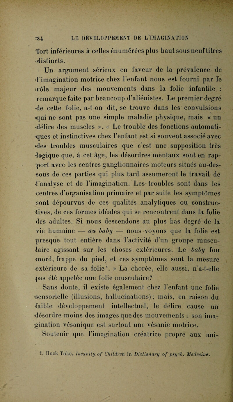 *fort inférieures à celles énumérées plus haut sous neuf titres •distincts. Un argument sérieux en faveur de la prévalence de d’imagination motrice chez l’enfant nous est fourni par le irôle majeur des mouvements dans la folie infantile : remarque faite par beaucoup d’aliénistes. Le premier degré île cette folie, a-t on dit, se trouve dans les convulsions qui ne sont pas une simple maladie physique, mais « un «délire des muscles ». « Le trouble des fonctions automati¬ ques et instinctives chez l’enfant est si souvent associé avec ‘des troubles musculaires que c’est une supposition très ►logique que, à cet âge, les désordres mentaux sont en rap¬ port avec les centres ganglionnaires moteurs situés au-des¬ sous de ces parties qui plus tard assumeront le travail de •l’analyse et de l’imagination. Les- troubles sont dans les centres d’organisation primaire et par suite les symptômes sont dépourvus de ces qualités analytiques ou construc¬ tives, de ces formes idéales qui se rencontrent dans la folie des adultes. Si nous descendons au plus bas degré de la vie humaine — au babij — nous voyons que la folie est presque tout entière dans l’activité d’un groupe muscu¬ laire agissant sur les choses extérieures. Le baby fou -mord, frappe du pied, et ces symptômes sont la mesure extérieure de sa folie1. » La chorée, elle aussi, n’a-t-elle pas été appelée une folie musculaire? Sans doute, il existe également chez l’enfant une folie ►sensorielle (illusions, hallucinations); mais, en raison du •faible développement intellectuel, le délire cause un désordre moins des images quedes mouvements : son ima¬ gination vésanique est surtout une vésanie motrice. Soutenir que l’imagination créatrice propre aux ani- 1. IJock Tukc. Insanity. of Childrcn in Dictionary of psych. Medecine.