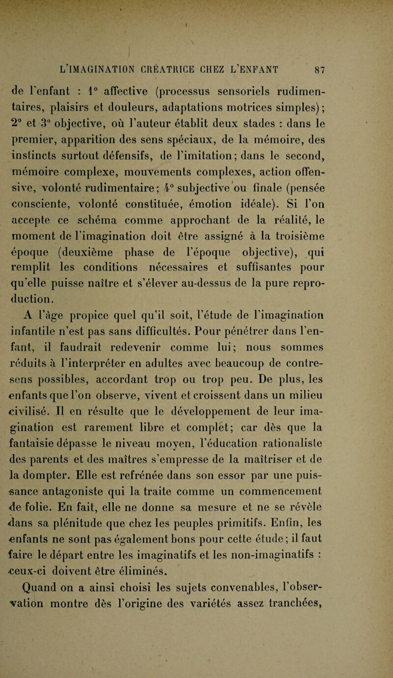 ! L’IMAGINATION CRÉATRICE CHEZ L’ENFANT 87 de l’enfant : 1° affective (processus sensoriels rudimen¬ taires, plaisirs et douleurs, adaptations motrices simples) ; 2° et 3° objective, où l’auteur établit deux stades : dans le premier, apparition des sens spéciaux, de la mémoire, des instincts surtout défensifs, de l’imitation; dans le second, mémoire complexe, mouvements complexes, action offen¬ sive, volonté rudimentaire; 4° subjective ou finale (pensée consciente, volonté constituée, émotion idéale). Si l’on accepte ce schéma comme approchant de la réalité, le moment de l’imagination doit être assigné à la troisième époque (deuxième phase de l’époque objective), qui remplit les conditions nécessaires et suffisantes pour qu’elle puisse naître et s’élever au-dessus de la pure repro¬ duction. A l’àge propice quel qu’il soit, l’étude de l’imagination infantile n’est pas sans difficultés. Pour pénétrer dans l’en¬ fant, il faudrait redevenir comme lui; nous sommes réduits à l’interpréter en adultes avec beaucoup de contre¬ sens possibles, accordant trop ou trop peu. De plus, les enfants que l’on observe, vivent et croissent dans un milieu civilisé. Il en résulte que le développement de leur ima¬ gination est rarement libre et complet; car dès que la fantaisie dépasse le niveau moyen, l’éducation rationaliste des parents et des maîtres s’empresse de la maîtriser et de la dompter. Elle est refrénée dans son essor par une puis¬ sance antagoniste qui la traite comme un commencement de folie. En fait, elle ne donne sa mesure et ne se révèle V dans sa plénitude que chez les peuples primitifs. Enfin, les enfants ne sont pas également bons pour cette étude ; il faut faire le départ entre les imaginatifs et les non-imaginatifs : •ceux-ci doivent être éliminés. Quand on a ainsi choisi les sujets convenables, l’obser¬ vation montre dès l’origine des variétés assez tranchées,