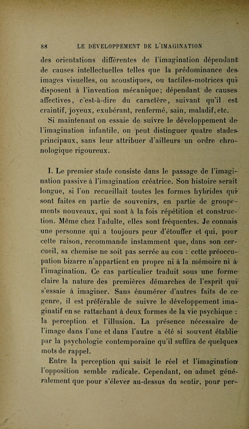 des orientations différentes de l’imagination dépendant de causes intellectuelles telles que la prédominance des¬ images visuelles, ou acoustiques, ou tactiles-motrices qui disposent à l’invention mécanique; dépendant de causes affectives, c’est-à-dire du caractère, suivant qu’il est craintif, joyeux, exubérant, renfermé, sain, maladif, etc. Si maintenant on essaie de suivre le développement do l’imagination infantile, on peut distinguer quatre stades- principaux, sans leur attribuer d’ailleurs un ordre chro¬ nologique rigoureux. I. Le premier stade consiste dans le passage de l’imagi¬ nation passive à l’imagination créatrice. Son histoire serait longue, si l’on recueillait toutes les formes hybrides qui sont faites en partie de souvenirs, en partie de groupe¬ ments nouveaux, qui sont à la fois répétition et construc¬ tion. Même chez l’adulte, elles sont fréquentes. Je connais une personne qui a toujours peur d’étouffer et qui, pour cette raison, recommande instamment que, dans son cer¬ cueil, sa chemise ne soit pas serrée au cou : cette préoccu¬ pation bizarre n’appartient en propre ni à la mémoire ni à- l’imagination. Ce cas particulier traduit sous une forme- claire la nature des premières démarches de l’esprit qui* s’essaie à imaginer. Sans énumérer d’autres faits de ce' genre, il est préférable de suivre le développement ima¬ ginatif en se rattachant à deux formes de la vie psychique : la perception et l’illusion. La présence nécessaire de l’image dans l’une et dans l’autre a été si souvent établie' par la psychologie contemporaine qu’il suffira de quelques mots de rappel. Entre la perception qui saisit le réel et l’imagination' l’opposition semble radicale. Cependant, on admet géné¬ ralement que pour s’élever au-dessus du sentir, pour per^-