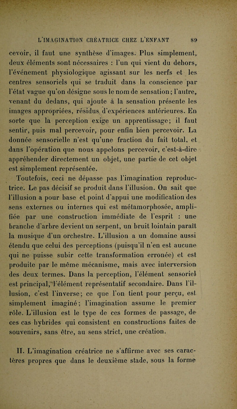 cevoir, il faut une synthèse d’images. Plus simplement, deux éléments sont nécessaires : l’un qui vient du dehors, l’événement physiologique agissant sur les nerfs et les centres sensoriels qui se traduit dans la conscience par l’état vague qu’on désigne sous le nom de sensation ; l’autre, venant du dedans, qui ajoute à la sensation présente les images appropriées, résidus d’expériences antérieures. En sorte que la perception exige un apprentissage; il faut sentir, puis mal percevoir, pour enfin bien percevoir. La donnée sensorielle n’est qu’une fraction du fait total, et dans l’opération que nous appelons percevoir, c’est-à-dire appréhender directement un objet, une partie de cet objet est simplement représentée. Toutefois, ceci ne dépasse pas l’imagination reproduc¬ trice. Le pas décisif se produit dans l’illusion. On sait que l’illusion a pour base et point d’appui une modification des sens externes ou internes qui est métamorphosée, ampli¬ fiée par une construction immédiate de l’esprit : une branche d’arbre devient un serpent, un bruit lointain paraît la musique d’un orchestre. L’illusion a un domaine aussi étendu que celui des perceptions (puisqu’il n’en est aucune qui ne puisse subir cette transformation erronée) et est produite par le même mécanisme, mais avec interversion des deux termes. Dans la perception, l’élément sensoriel est principal, l'élément représentatif secondaire. Dans l’il¬ lusion, c’est l’inverse; ce que l’on tient pour perçu, est simplement imaginé ; l’imagination assume le premier rôle. L’illusion est le type de ces formes de passage, de ces cas hybrides qui consistent en constructions faites de souvenirs, sans être, au sens strict, une création. IL L’imagination créatrice ne s’affirme avec ses carac¬ tères propres que dans le deuxième stade, sous la forme i