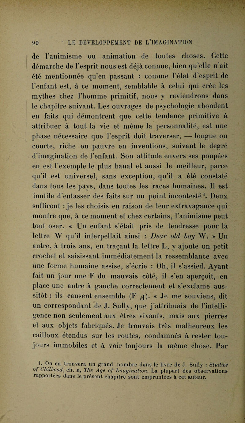 de l’animisme ou animation de toutes choses. Cette démarche de l’esprit nous est déjà connue, bien qu elle n’ait été mentionnée qu’en passant : comme l’état d’esprit de l’enfant est, à ce moment, semblable à celui qui crée les mythes chez l’homme primitif, nous y reviendrons dans le chapitre suivant. Les ouvrages de psychologie abondent en faits qui démontrent que cette tendance primitive à attribuer à tout la vie et même la personnalité, est une phase nécessaire que l’esprit doit traverser, — longue ou courte, riche ou pauvre en inventions, suivant le degré d’imagination de l’enfant. Son attitude envers ses poupées en est l’exemple le plus banal et aussi le meilleur, parce qu’il est universel, sans exception, qu’il a été constaté dans tous les pays, dans toutes les races humaines. Il est inutile d’entasser des faits sur un point incontesté h Deux suffiront : je les choisis en raison de leur extravagance qui montre que, à ce moment et chez certains, l’animisme peut tout oser. « Un enfant s’était pris de tendresse pour la lettre W qu’il interpellait ainsi : Bear old boy W. » Un autre, à trois ans, en traçant la lettre L, y ajoute un petit crochet et saisissant immédiatement la ressemblance avec une forme humaine assise, s’écrie : Oh, il s’assied. Ayant fait un jour une F du mauvais côté, il s’en aperçoit, en place une autre à gauche correctement et s’exclame aus¬ sitôt : ils causent ensemble (F iq). « Je me souviens, dit un correspondant de J. Sully, que j’attribuais de l’intelli¬ gence non seulement aux êtres vivants, mais aux pierres et aux objets fabriqués. Je trouvais très malheureux les cailloux étendus sur les routes, condamnés à rester tou¬ jours immobiles et à voir toujours la même chose. Par I. On en trouvera un grand nombre dans le livre de J. Sully : Studies of Chilltood, ch. h, The Age of Imagination. La plupart des observations rapportées dans le présent chapitre sont empruntées à cet auteur.
