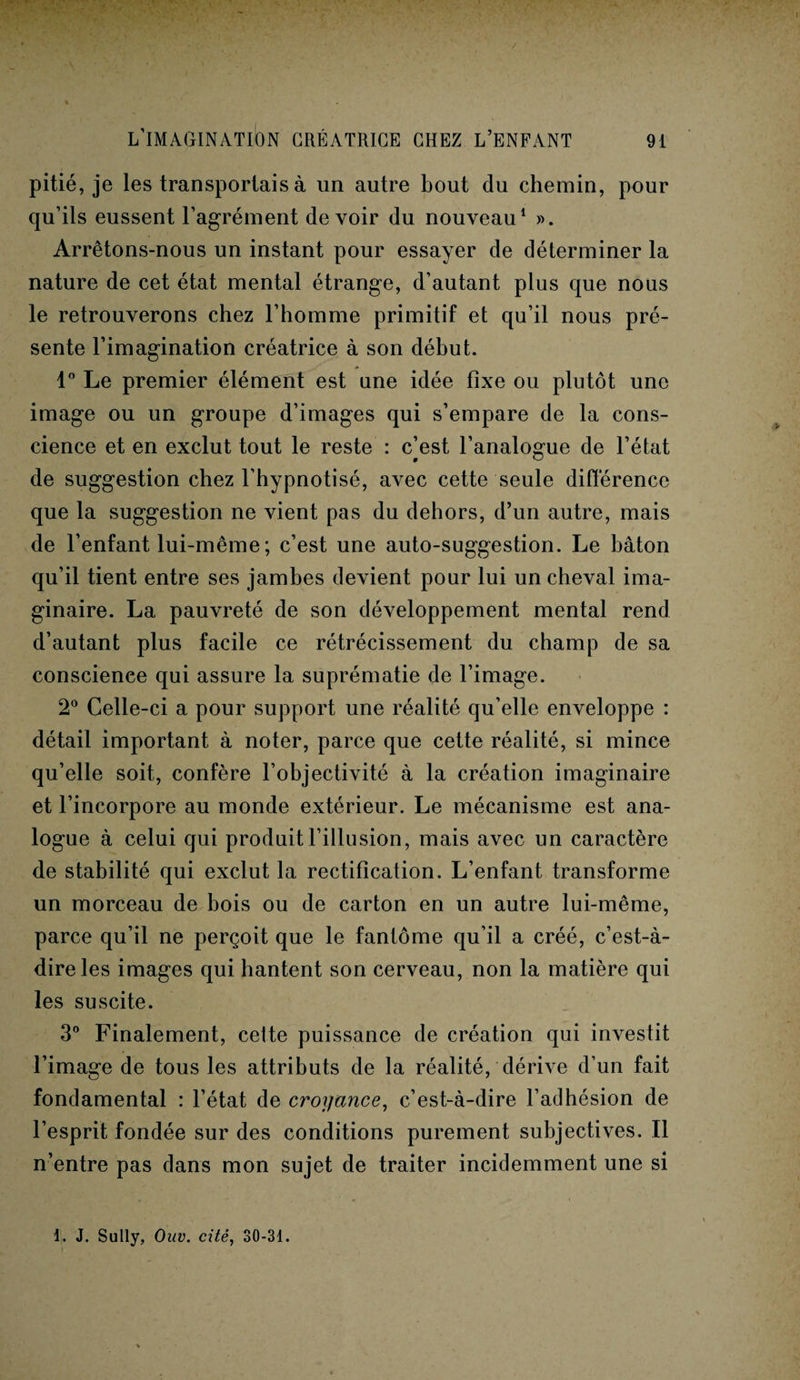 pitié, je les transportais à un autre bout du chemin, pour qu’ils eussent l’agrément devoir du nouveau1 ». Arrêtons-nous un instant pour essayer de déterminer la nature de cet état mental étrange, d’autant plus que nous le retrouverons chez l’homme primitif et qu’il nous pré¬ sente l’imagination créatrice à son début. 1° Le premier élément est une idée fixe ou plutôt une image ou un groupe d’images qui s’empare de la cons¬ cience et en exclut tout le reste : c]est l’analogue de l’état de suggestion chez l’hypnotisé, avec cette seule différence que la suggestion ne vient pas du dehors, d’un autre, mais de l’enfant lui-même ; c’est une auto-suggestion. Le bâton qu’il tient entre ses jambes devient pour lui un cheval ima¬ ginaire. La pauvreté de son développement mental rend d’autant plus facile ce rétrécissement du champ de sa conscience qui assure la suprématie de l’image. 2° Celle-ci a pour support une réalité qu’elle enveloppe : détail important à noter, parce que cette réalité, si mince qu’elle soit, confère l’objectivité à la création imaginaire et l’incorpore au monde extérieur. Le mécanisme est ana¬ logue à celui qui produit l’illusion, mais avec un caractère de stabilité qui exclut la rectification. L’enfant transforme un morceau de bois ou de carton en un autre lui-même, parce qu’il ne perçoit que le fantôme qu’il a créé, c’est-à- dire les images qui hantent son cerveau, non la matière qui les suscite. 3° Finalement, cette puissance de création qui investit l’image de tous les attributs de la réalité, dérive d’un fait fondamental : l’état de croyance, c’est-à-dire l’adhésion de l’esprit fondée sur des conditions purement subjectives. Il n’entre pas dans mon sujet de traiter incidemment une si 1. J. Sully, Ouv. cité, 30-31.