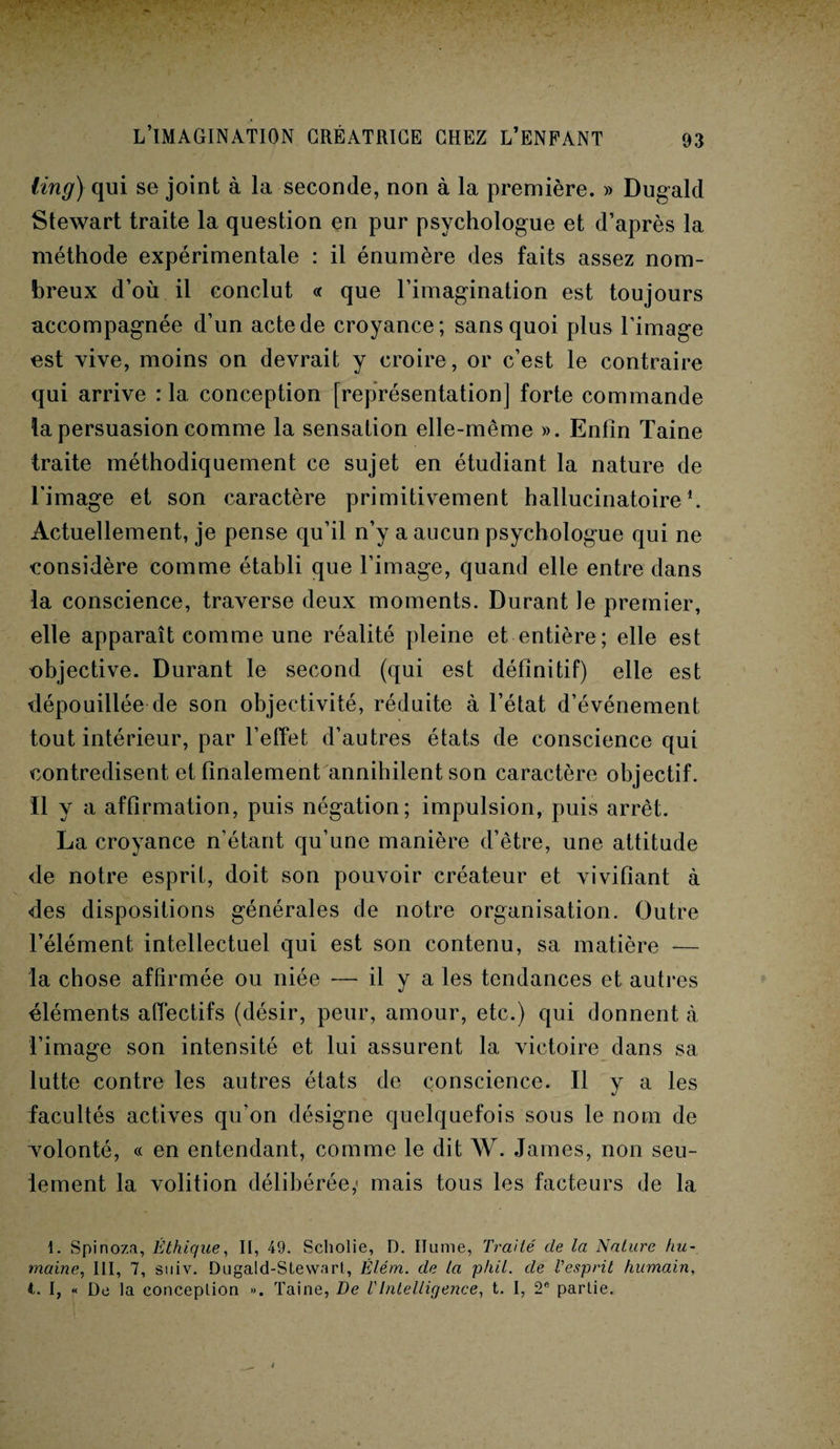 ling) qui se joint à la seconde, non à la première. » Dugald Stewart traite la question en pur psychologue et d’après la méthode expérimentale : il énumère des faits assez nom¬ breux d’où il conclut « que l’imagination est toujours accompagnée d’un acte de croyance; sans quoi plus l’image est vive, moins on devrait y croire, or c’est le contraire qui arrive : 1a, conception [représentation] forte commande la persuasion comme la sensation elle-même ». Enfin Taine traite méthodiquement ce sujet en étudiant la nature de l’image et son caractère primitivement hallucinatoire1. Actuellement, je pense qu’il n’y a aucun psychologue qui ne considère comme établi que l’image, quand elle entre dans la conscience, traverse deux moments. Durant Je premier, elle apparaît comme une réalité pleine et entière; elle est objective. Durant le second (qui est définitif) elle est dépouillée de son objectivité, réduite à l’état d’événement tout intérieur, par l’effet d’autres états de conscience qui contredisent et finalement annihilent son caractère objectif. Il y a affirmation, puis négation; impulsion, puis arrêt. La croyance n’étant qu’une manière d’être, une attitude de notre esprit, doit son pouvoir créateur et vivifiant à des dispositions générales de notre organisation. Outre l’élément intellectuel qui est son contenu, sa matière — la chose affirmée ou niée ■— il y a les tendances et autres éléments affectifs (désir, peur, amour, etc.) qui donnent à l’image son intensité et lui assurent la victoire dans sa lutte contre les autres états de conscience. Il y a les facultés actives qu'on désigne quelquefois sous le nom de volonté, « en entendant, comme le dit W. James, non seu¬ lement la volition délibérée; mais tous les facteurs de la 1. Spinoza, Éthique, II, 49. Scholie, D. Ilume, Traité de la Nature hu¬ maine,, III, 7, suiv. Dugald-Stewart, Élém. de la ph.il. de l'esprit humain, i. I, « De la conceplion ». Taine, De VIntelligence, t. I, 2e partie.