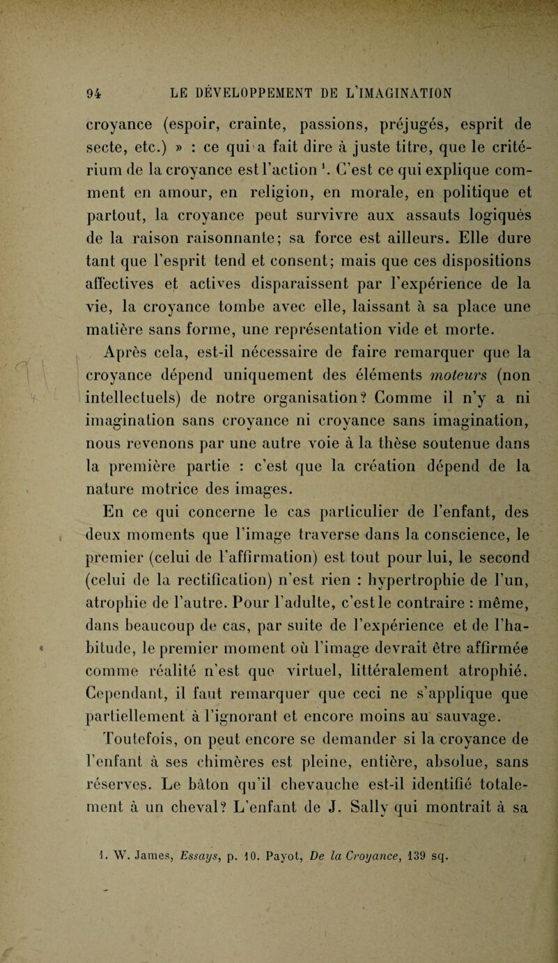 croyance (espoir, crainte, passions, préjugés, esprit de secte, etc.) » : ce qui a fait dire à juste titre, que le crité¬ rium de la croyance est l’action *. C’est ce qui explique com¬ ment en amour, en religion, en morale, en politique et partout, la croyance peut survivre aux assauts logiquès de la raison raisonnante; sa force est ailleurs. Elle dure tant que l’esprit tend et consent; mais que ces dispositions affectives et actives disparaissent par l’expérience de la vie, la croyance tombe avec elle, laissant à sa place une matière sans forme, une représentation vide et morte. Après cela, est-il nécessaire de faire remarquer que la croyance dépend uniquement des éléments moteurs (non intellectuels) de notre organisation? Comme il n’y a ni imagination sans croyance ni croyance sans imagination, nous revenons par une autre voie à la thèse soutenue dans la première partie : c’est que la création dépend de la nature motrice des images. En ce qui concerne le cas particulier de l’enfant, des deux moments que l’image traverse dans la conscience, le premier (celui de l’affirmation) est tout pour lui, le second (celui de la rectification) n’est rien : hypertrophie de l’un, atrophie de l’autre. Pour l’adulte, c’est le contraire : même, dans beaucoup de cas, par suite de l’expérience et de l’ha¬ bitude, le premier moment où l’image devrait être affirmée comme réalité n’est que virtuel, littéralement atrophié. Cependant, il faut remarquer que ceci ne s’applique que partiellement à l’ignorant et encore moins au sauvage. Toutefois, on peut encore se demander si la croyance de l’enfant, à ses chimères est pleine, entière, absolue, sans réserves. Le bâton qu’il chevauche est-il identifié totale¬ ment à un cheval? L’enfant de J. Sally qui montrait à sa 1. W. James, Essays, p. 10. Payot, De la Croyance, 139 sq.