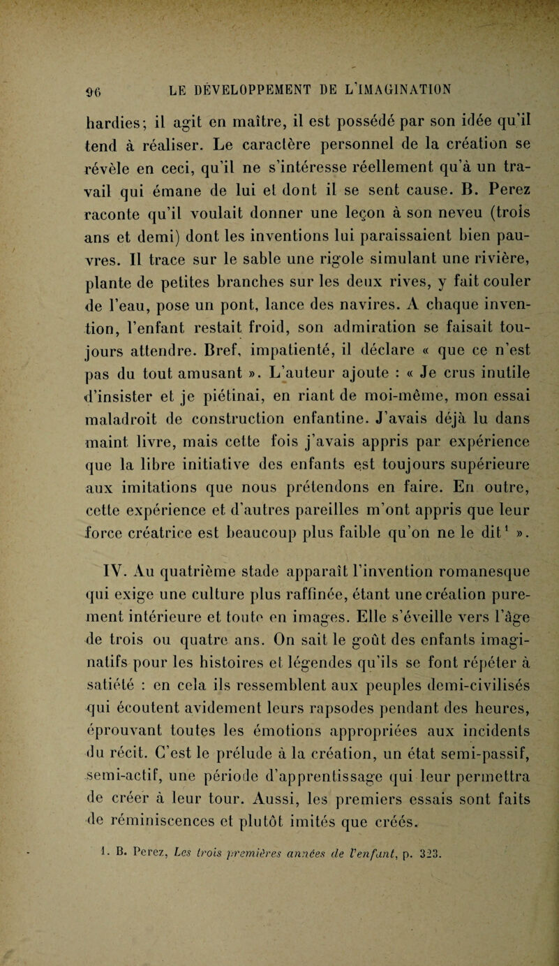D6 hardies; il agit en maître, il est possédé par son idée qu’il tend à réaliser. Le caractère personnel de la création se révèle en ceci, qu’il ne s’intéresse réellement qu’à un tra¬ vail qui émane de lui et dont il se sent cause. B. Perez raconte qu’il voulait donner une leçon à son neveu (trois ans et demi) dont les inventions lui paraissaient bien pau¬ vres. Il trace sur le sable une rigole simulant une rivière, plante de petites branches sur les deux rives, y fait couler de l’eau, pose un pont, lance des navires. A chaque inven¬ tion, l’enfant restait froid, son admiration se faisait tou¬ jours attendre. Bref, impatienté, il déclare « que ce n’est pas du tout amusant ». L’auteur ajoute : « Je crus inutile d’insister et je piétinai, en riant de moi-même, mon essai maladroit de construction enfantine. J’avais déjà lu dans maint livre, mais cette fois j’avais appris par expérience que la libre initiative des enfants est toujours supérieure aux imitations que nous prétendons en faire. En outre, cette expérience et d’autres pareilles m’ont appris que leur force créatrice est beaucoup plus faible qu’on ne le dit1 ». IV. Au quatrième stade apparaît l’invention romanesque qui exige une culture plus raffinée, étant une création pure¬ ment intérieure et toute en images. Elle s’éveille vers l’âge de trois ou quatre ans. On sait le goût des enfants imagi¬ natifs pour les histoires et légendes qu’ils se font répéter à satiété : en cela ils ressemblent aux peuples demi-civilisés qui écoutent avidement leurs rapsodes pendant des heures, éprouvant toutes les émotions appropriées aux incidents du récit. C’est le prélude à la création, un état semi-passif, semi-actif, une période d’apprentissage qui leur permettra de créer à leur tour. Aussi, les premiers essais sont faits de réminiscences et plutôt imités que créés. 1. B. Perez, Les trois premières années de l'enfant, p. 323.