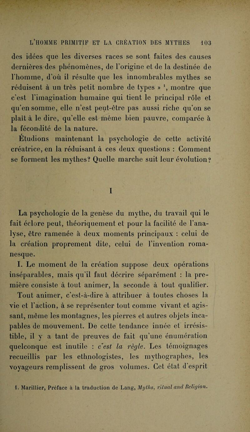 des idées que les diverses races se sont faites des causes dernières des phénomènes, de l’origine et de la destinée de l’homme, d’où il résulte que les innombrables mythes se réduisent à un très petit nombre de types » *, montre que c’est l’imagination humaine qui tient le principal rôle et qu’en somme, elle n’est peut-être pas aussi riche qu’on se plaît à le dire, qu’elle est même bien pauvre, comparée à la fécondité de la nature. r Etudions maintenant la psychologie de cette activité créatrice, en la réduisant à ces deux questions : Gomment se forment les mythes? Quelle marche suit leur évolution? I La psychologie de la genèse du mythe, du travail qui le fait éclore peut, théoriquement et pour la facilité de l’ana¬ lyse, être ramenée à deux moments principaux : celui de la création proprement dite, celui de l’invention roma¬ nesque. I. Le moment de la création suppose deux opérations inséparables, mais qu’il faut décrire séparément : la pre¬ mière consiste à tout animer, la seconde à tout qualifier. Tout animer, c’est-à-dire à attribuer à toutes choses la vie et l’action, à se représenter tout comme vivant et agis¬ sant, même les montagnes, les pierres et autres objets inca¬ pables de mouvement. De cette tendance innée et irrésis¬ tible, il y a tant de preuves de fait qu’une énumération quelconque est inutile : c est la règle. Les témoignages recueillis par les ethnologistes, les mythographes, les voyageurs remplissent de gros volumes. Cet état d’esprit 1. Marinier, Préface à la traduction de Lang, Myths, rilual and Religion.