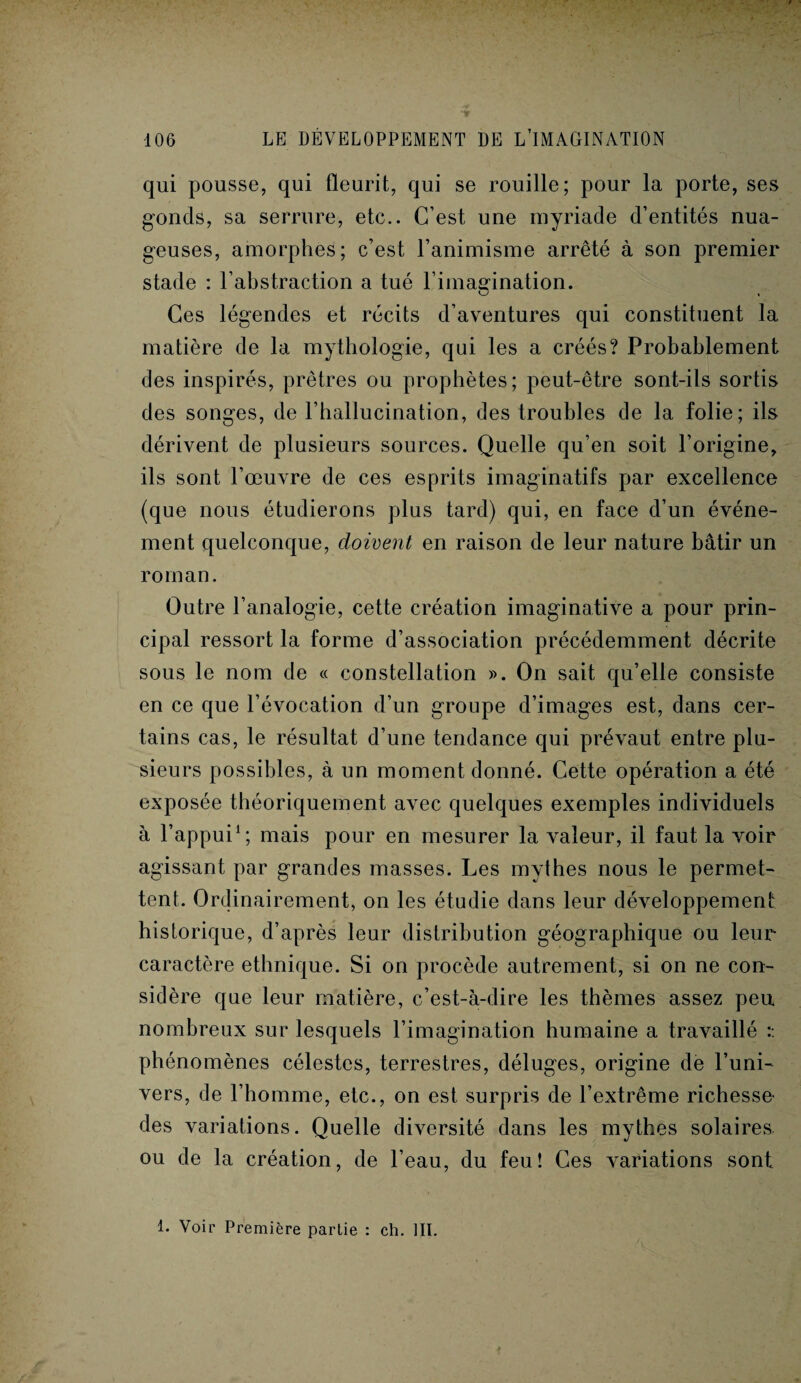 qui pousse, qui fleurit, qui se rouille; pour la porte, ses gonds, sa serrure, etc.. C’est une myriade d’entités nua¬ geuses, amorphes; c’est l’animisme arrêté à son premier stade : l’abstraction a tué l’imagination. Ces légendes et récits d’aventures qui constituent la matière de la mythologie, qui les a créés? Probablement des inspirés, prêtres ou prophètes; peut-être sont-ils sortis des songes, de l’hallucination, des troubles de la folie; ils dérivent de plusieurs sources. Quelle qu’en soit l’origine, ils sont l’œuvre de ces esprits imaginatifs par excellence (que nous étudierons plus tard) qui, en face d’un événe¬ ment quelconque, doivent en raison de leur nature bâtir un roman. Outre l’analogie, cette création imaginative a pour prin¬ cipal ressort la forme d’association précédemment décrite sous le nom de « constellation ». On sait qu’elle consiste en ce que l’évocation d’un groupe d’images est, dans cer¬ tains cas, le résultat d’une tendance qui prévaut entre plu¬ sieurs possibles, à un moment donné. Cette opération a été exposée théoriquement avec quelques exemples individuels à l’appui1; mais pour en mesurer la valeur, il faut la voir agissant par grandes masses. Les mythes nous le permet¬ tent. Ordinairement, on les étudie dans leur développement historique, d’après leur distribution géographique ou leur caractère ethnique. Si on procède autrement, si on ne con¬ sidère que leur matière, c’est-à-dire les thèmes assez peu nombreux sur lesquels l’imagination humaine a travaillé :: phénomènes célestes, terrestres, déluges, origine de l’uni¬ vers, de l’homme, etc., on est surpris de l’extrême richesse- des variations. Quelle diversité dans les mythes solaires ou de la création, de l’eau, du feu! Ces variations sont 1. Voir Première partie : ch. III.
