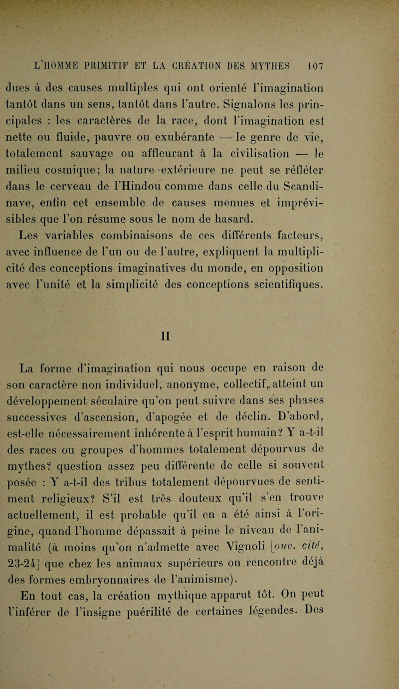 dues à des causes multiples qui ont orienté l’imagination tantôt dans un sens, tantôt dans l’autre. Signalons les prin¬ cipales : les caractères de la race, dont l’imagination est nette ou fluide, pauvre ou exubérante — le genre de vie, totalement sauvage ou affleurant à la civilisation — le milieu cosmique; la nature extérieure ne peut se rélléter dans le cerveau de l’Hindou comme dans celle du Scandi¬ nave, enfin cet ensemble de causes menues et imprévi¬ sibles que l’on résume sous le nom de hasard. Les variables combinaisons de ces différents facteurs, avec influence de l’un ou de l’autre, expliquent la multipli¬ cité des conceptions imaginatives du monde, en opposition avec l’unité et la simplicité des conceptions scientifiques. 11 La forme d’imagination qui nous occupe en raison de son caractère non individuel, anonyme, collectif,.atteint un développement séculaire qu’on peut suivre dans ses phases successives d’ascension, d’apogée et de déclin. D’abord, est-elle nécessairement inhérente à l’esprit humain? Y a-t-il des races ou groupes d’hommes totalement dépourvus de mythes? question assez peu différente de celle si souvent posée : Y a-t-il des tribus totalement dépourvues de senti¬ ment religieux? S’il est très douteux qu’il s’en trouve actuellement, il est probable qu’il en a été ainsi à l’ori¬ gine, quand l’homme dépassait à peine le niveau de l’ani¬ malité (à moins qu’on n’admette avec Yignoli [ouv. cité, 23-24] que chez les animaux supérieurs on rencontre déjà des formes embryonnaires de l’animisme). En tout cas, la création mythique apparut tôt. On peut l’inférer de l’insigne puérilité de certaines légendes. Des