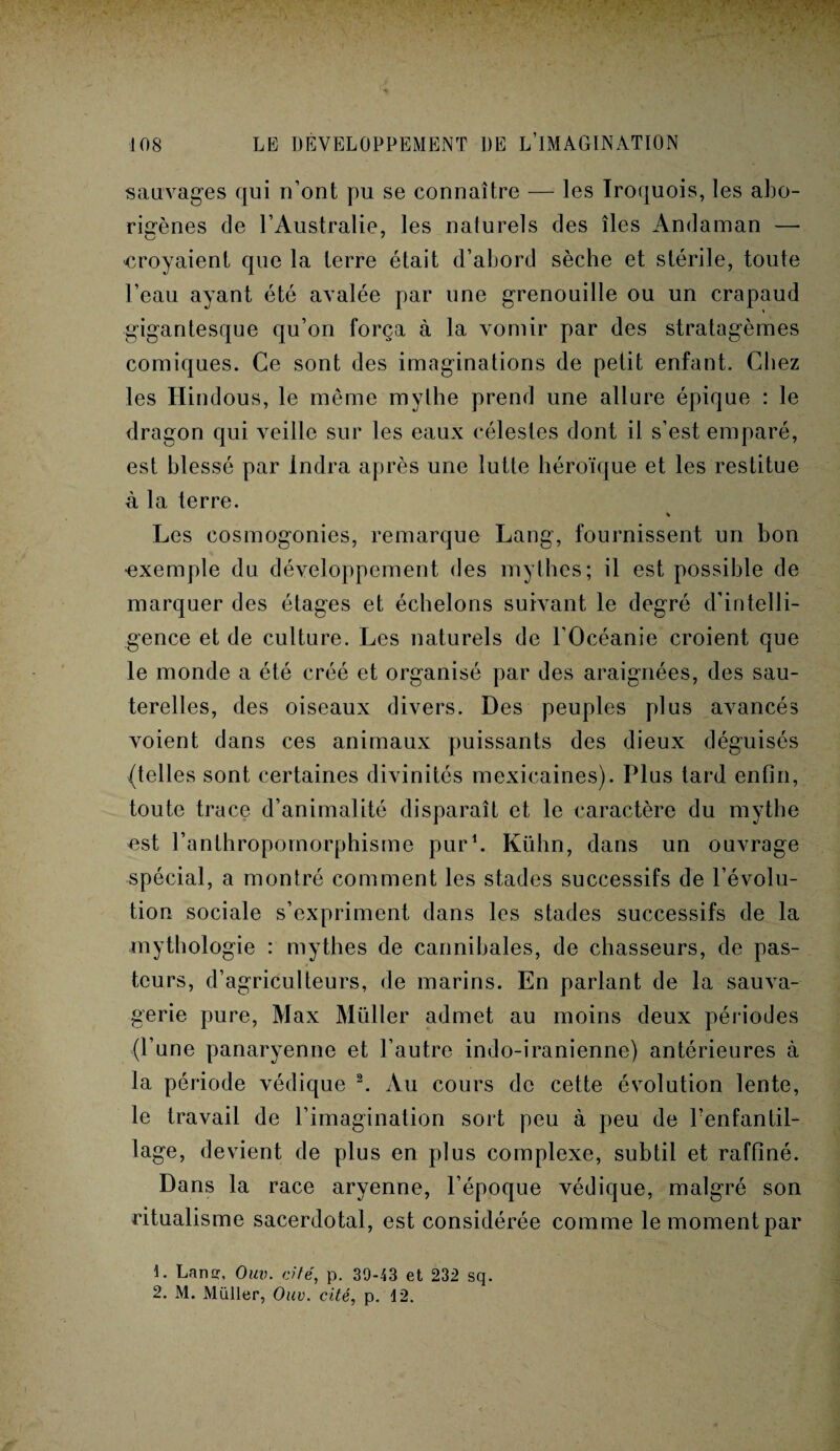 sauvages qui n’ont pu se connaître — les Iroquois, les abo¬ rigènes cle l’Australie, les nalurels des îles Andaman — croyaient que la terre était d’abord sèche et stérile, toute l’eau ayant été avalée par une grenouille ou un crapaud gigantesque qu’on força à la vomir par des stratagèmes comiques. Ce sont des imaginations de petit enfant. Chez les Hindous, le même mythe prend une allure épique : le dragon qui veille sur les eaux célestes dont il s’est emparé, est blessé par Indra après une lutte héroïque et les restitue à la terre. % Les cosmogonies, remarque Lang, fournissent un bon exemple du développement des mythes; il est possible de marquer des étages et échelons suivant le degré d’intelli¬ gence et de culture. Les naturels de l’Océanie croient que le monde a été créé et organisé par des araignées, des sau¬ terelles, des oiseaux divers. Des peuples plus avancés voient dans ces animaux puissants des dieux déguisés (telles sont certaines divinités mexicaines). Plus lard enfin, toute trace d’animalité disparaît et le caractère du mythe est l’anthropomorphisme pur1. Kühn, dans un ouvrage spécial, a montré comment les stades successifs de l’évolu¬ tion sociale s’expriment dans les stades successifs de la mythologie : mythes de cannibales, de chasseurs, de pas¬ teurs, d’agriculteurs, de marins. En parlant de la sauva¬ gerie pure, Max Müller admet au moins deux périodes (l’une panaryenne et l’autre indo-iranienne) antérieures à la période védique 2. Au cours de cette évolution lente, le travail de l’imagination sort peu à peu de PenfantiL lage, devient de plus en plus complexe, subtil et raffiné. Dans la race aryenne, l’époque védique, malgré son ritualisme sacerdotal, est considérée comme le moment par 1. Lan, Ouv. cité, p. 39-43 et 232 sq. 2. M. Müller, Ouv. cité, p. 12.