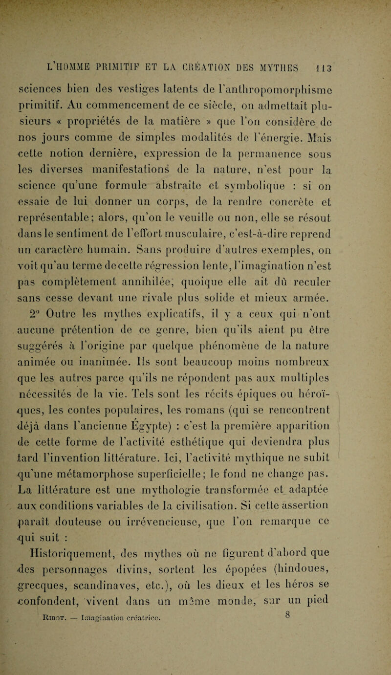 sciences bien clés vestiges latents de l’anthropomorphisme primitif. Au commencement de ce siècle, on admettait plu¬ sieurs « propriétés de la matière » que l’on considère do nos jours comme de simples modalités de l’énergie. Mais cette notion dernière, expression de la permanence sous les diverses manifestations de la nature, n’est pour la science qu’une formule abstraite et symbolique : si on essaie de lui donner un corps, de la rendre concrète et représentable; alors, qu’on le veuille ou non, elle se résout dans le sentiment de l’effort musculaire, c’est-à-dire reprend un caractère humain. Sans produire d’autres exemples, on voit qu’au terme de cette régression lente, l’imagination n’est pas complètement annihilée, quoique elle ait dû reculer sans cesse devant une rivale plus solide et mieux armée. 2° Outre les mythes explicatifs, il y a ceux qui n’ont aucune prétention de ce genre, bien qu’ils aient pu être suggérés à l’origine par quelque phénomène de la nature animée ou inanimée. Ils sont beaucoup moins nombreux que les autres parce qu’ils ne répondent pas aux multiples nécessités de la vie. Tels sont les récils épiques ou héroï¬ ques, les contes populaires, les romans (qui se rencontrent déjà dans l’ancienne Egypte) : c’est la première apparition de cette forme de l’activité esthétique qui deviendra plus tard l’invention littérature. Ici, l’activité mythique ne subit qu’une métamorphose superficielle; le fond ne change pas. La littérature est une mythologie transformée et adaptée aux conditions variables de la civilisation. Si cette assertion paraît douteuse ou irrévencicusc, que l’on remarque ce qui suit : Historiquement, des mythes où ne figurent d’abord que des personnages divins, sortent les épopées (hindoues, grecques, Scandinaves, etc.), où les dieux et les héros se «confondent, vivent dans un même monde, sur un pied O Ribot. — Imagination créatrice. °