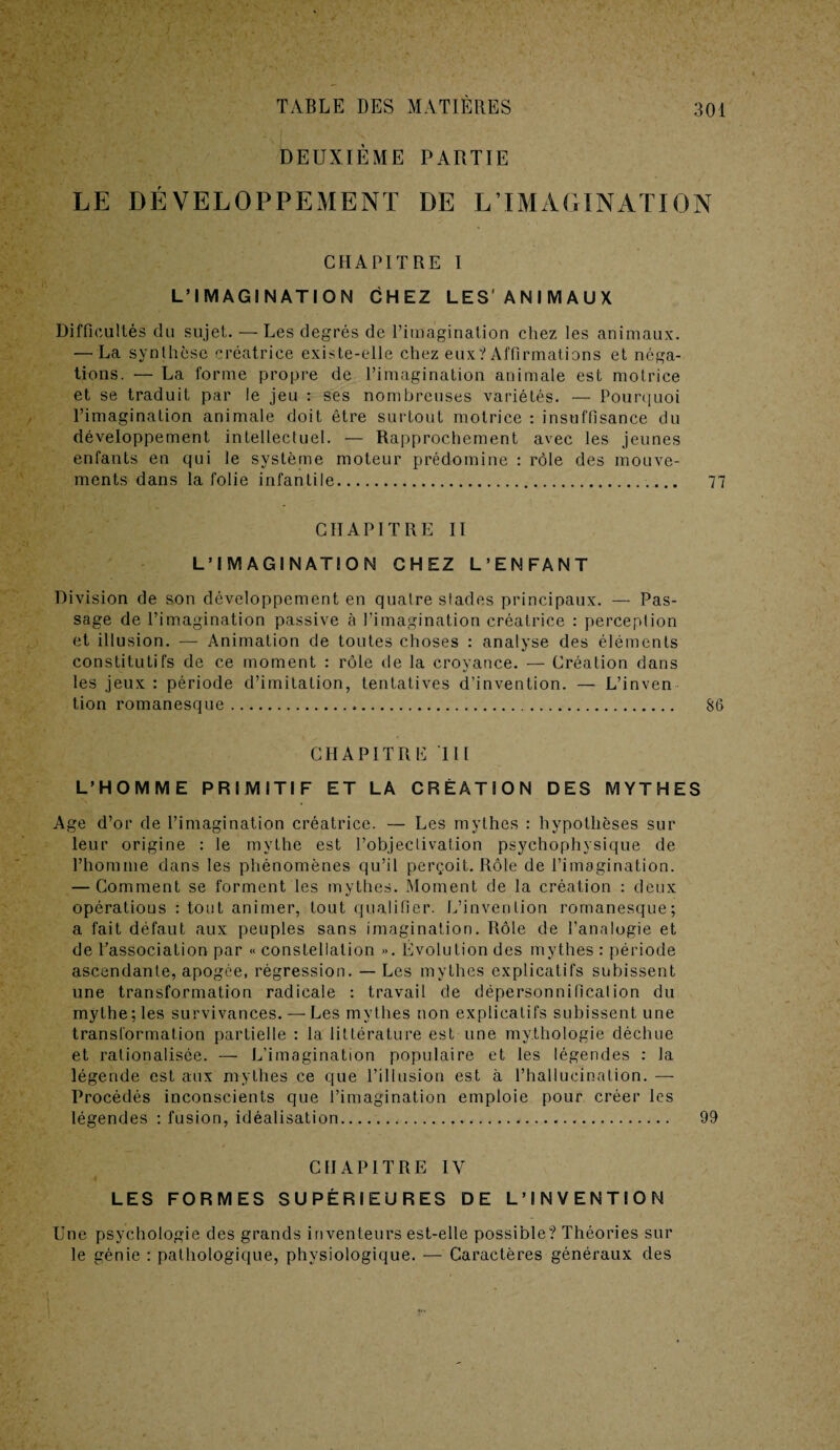 DEUXIÈME PARTIE LE DÉVELOPPEMENT DE L’IMAGINATION CHAPITRE I L’IMAGINATION CHEZ LES' ANIMAUX Difficultés du sujet. — Les degrés de l’imagination chez les animaux. — La synthèse créatrice existe-elle chez eux? Affirmations et néga¬ tions. — La forme propre de l’imagination animale est motrice et se traduit par le jeu : ses nombreuses variétés. — Pourquoi l’imagination animale doit être surtout motrice : insuffisance du développement intellectuel. — Rapprochement avec les jeunes enfants en qui le système moteur prédomine : rôle des mouve¬ ments dans la folie infantile... 77 CHAPITRE II L’IMAGINATION CHEZ L’ENFANT Division de son développement en quatre stades principaux. — Pas¬ sage de l’imagination passive à l’imagination créatrice : perception et illusion. — Animation de toutes choses : analyse des éléments constitutifs de ce moment : rôle de la croyance. — Création dans les jeux: période d’imitation, tentatives d’invention. — L’inven tion romanesque. 86 CHAPITRE III L’HOMME PRIMITIF ET LA CRÉATION DES MYTHES Age d’or de l’imagination créatrice. — Les mythes : hypothèses sur leur origine : le mythe est l’objectivation psychophysique de l’homme dans les phénomènes qu’il perçoit. Rôle de l’imagination. — Comment se forment les mythes. Moment de la création : deux opératious : tout animer, tout qualifier. L’invention romanesque; a fait défaut aux peuples sans imagination. Rôle de l’analogie et de l’association par « constellation ». Évolution des mythes : période ascendante, apogée, régression. — Les mythes explicatifs subissent une transformation radicale : travail de dépersonnificalion du mythe ; les survivances. — Les mythes non explicatifs subissent une transformation partielle : la littérature est une mythologie déchue et rationalisée. — L’imagination populaire et les légendes : la légende est aux mythes ce que l’illusion est à l’hallucination. — Procédés inconscients que l’imagination emploie pour créer les légendes : fusion, idéalisation. 99 CHAPITRE IV LES FORMES SUPÉRIEURES DE L’INVENTION Une psychologie des grands inventeurs est-elle possible? Théories sur le génie : pathologique, physiologique. — Caractères généraux des