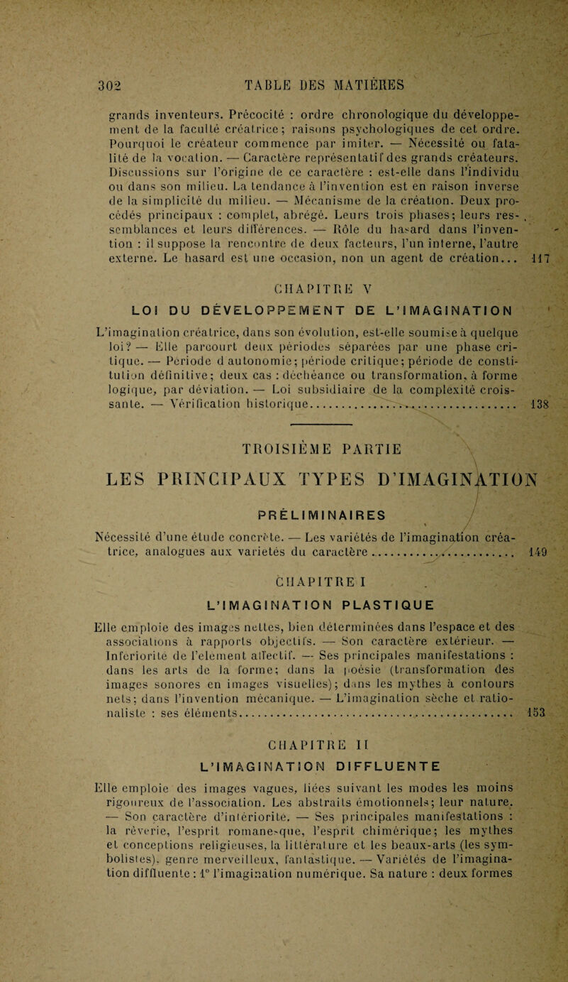 grands inventeurs. Précocité : ordre chronologique du développe¬ ment de la faculté créatrice; raisons psychologiques de cet ordre. Pourquoi le créateur commence par imiter. — Nécessité ou fata¬ lité de la vocation. — Caractère représentatif des grands créateurs. Discussions sur l’origine de ce caractère : est-elle dans l’individu ou dans son milieu. La tendance à l’invention est en raison inverse de la simplicité du milieu. — Mécanisme de la création. Deux pro¬ cédés principaux : complet, abrégé. Leurs trois phases; leurs res- , semblances et leurs différences. — Rôle du hasard dans l’inven¬ tion : il suppose la rencontre de deux facteurs, l’un interne, l’autre externe. Le hasard est une occasion, non un agent de création... 117 CHAPITRE V LOS DU DÉVELOPPEMENT DE L’IMAGINATION L’imagination créatrice, dans son évolution, est-elle soumise à quelque loi? — Elle parcourt deux périodes séparées par une phase cri¬ tique. — Période d autonomie; période critique; période de consti¬ tution définitive; deux cas : déchéance ou transformation, à forme logique, par déviation. — Loi subsidiaire de la complexité crois¬ sante. — Vérification historique... 138 TROISIEME PARTIE LES PRINCIPAUX TYPES D’IMAGINATION PRELIMINAIRES Nécessité d’une étude concrète, trice, analogues aux variétés du caractère Les variétés de l’imagination créa- 149 CHAPITRE I L’IMAGINATION PLASTIQUE Elle emploie des images nettes, bien déterminées dans l’espace et des associations à rapports objectifs. — Son caractère extérieur. — Infériorité de l’element affectif. — Ses principales manifestations : dans les arts de la forme; dans la poésie (transformation des images sonores en images visuelles); dans les mythes à contours nets; dans l’invention mécanique. — L’imagination sèche et ratio¬ naliste : ses éléments. 153 CHAPITRE II L’IMAGINATION DIFFLUENTE Elle emploie des images vagues, liées suivant les modes les moins rigoureux de l’association. Les abstraits émotionnels; leur nature. — Son caractère d’iniériorite. — Ses principales manifestations : la rêverie, l’esprit romane>que, l’esprit chimérique; les mythes et conceptions religieuses, la littérature et les beaux-arts (les sym¬ bolistes), genre merveilleux, fantastique. — Variétés de l’imagina¬ tion diffluente : 1° l’imagination numérique. Sa nature : deux formes