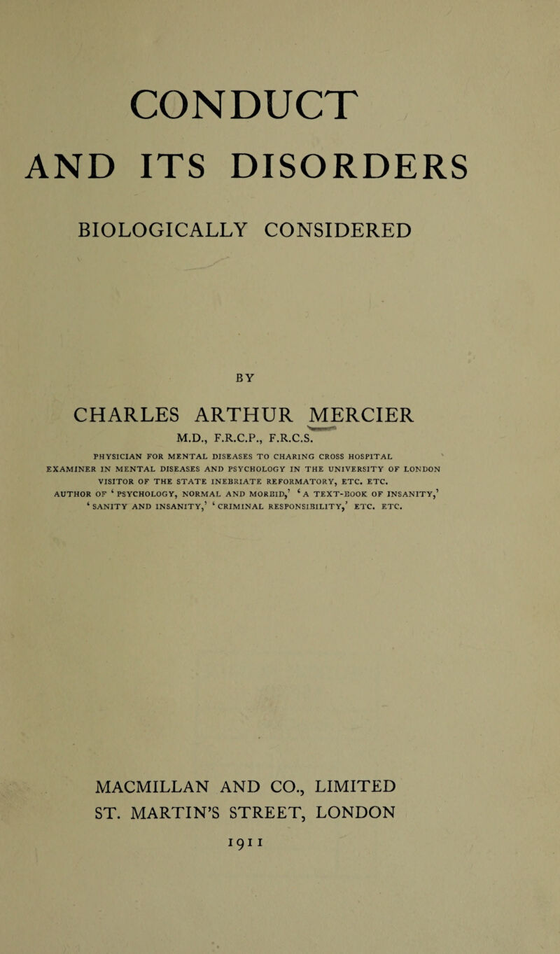 CONDUCT AND ITS DISORDERS BIOLOGICALLY CONSIDERED BY CHARLES ARTHUR MERCIER M.D., F.R.C.P., F.R.C.S. PHYSICIAN FOR MENTAL DISEASES TO CHARING CROSS HOSPITAL EXAMINER IN MENTAL DISEASES AND PSYCHOLOGY IN THE UNIVERSITY OF LONDON VISITOR OF THE STATE INEBRIATE REFORMATORY, ETC. ETC. AUTHOR OF ‘PSYCHOLOGY, NORMAL AND MORBID,’ CA TEXT-BOOK OF INSANITY,’ ‘ SANITY AND INSANITY,’ ‘ CRIMINAL RESPONSIBILITY,’ ETC. ETC. MACMILLAN AND CO., LIMITED ST. MARTIN’S STREET, LONDON 1911