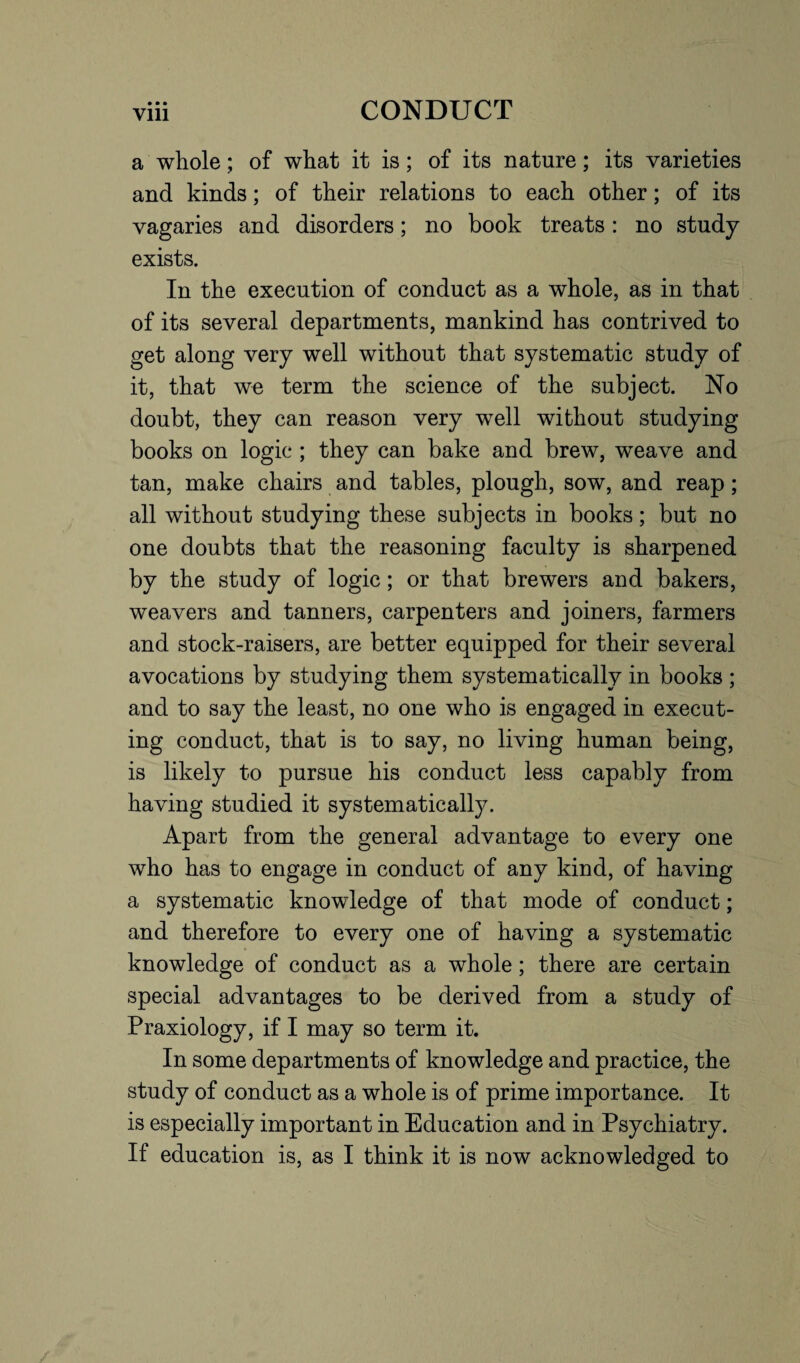 a whole; of what it is; of its nature; its varieties and kinds; of their relations to each other; of its vagaries and disorders; no book treats: no study exists. In the execution of conduct as a whole, as in that of its several departments, mankind has contrived to get along very well without that systematic study of it, that we term the science of the subject. No doubt, they can reason very well without studying books on logic ; they can bake and brew, weave and tan, make chairs and tables, plough, sow, and reap; all without studying these subjects in books; but no one doubts that the reasoning faculty is sharpened by the study of logic; or that brewers and bakers, weavers and tanners, carpenters and joiners, farmers and stock-raisers, are better equipped for their several avocations by studying them systematically in books ; and to say the least, no one who is engaged in execut¬ ing conduct, that is to say, no living human being, is likely to pursue his conduct less capably from having studied it systematically. Apart from the general advantage to every one who has to engage in conduct of any kind, of having a systematic knowledge of that mode of conduct; and therefore to every one of having a systematic knowledge of conduct as a whole; there are certain special advantages to be derived from a study of Praxiology, if I may so term it. In some departments of knowledge and practice, the study of conduct as a whole is of prime importance. It is especially important in Education and in Psychiatry. If education is, as I think it is now acknowledged to