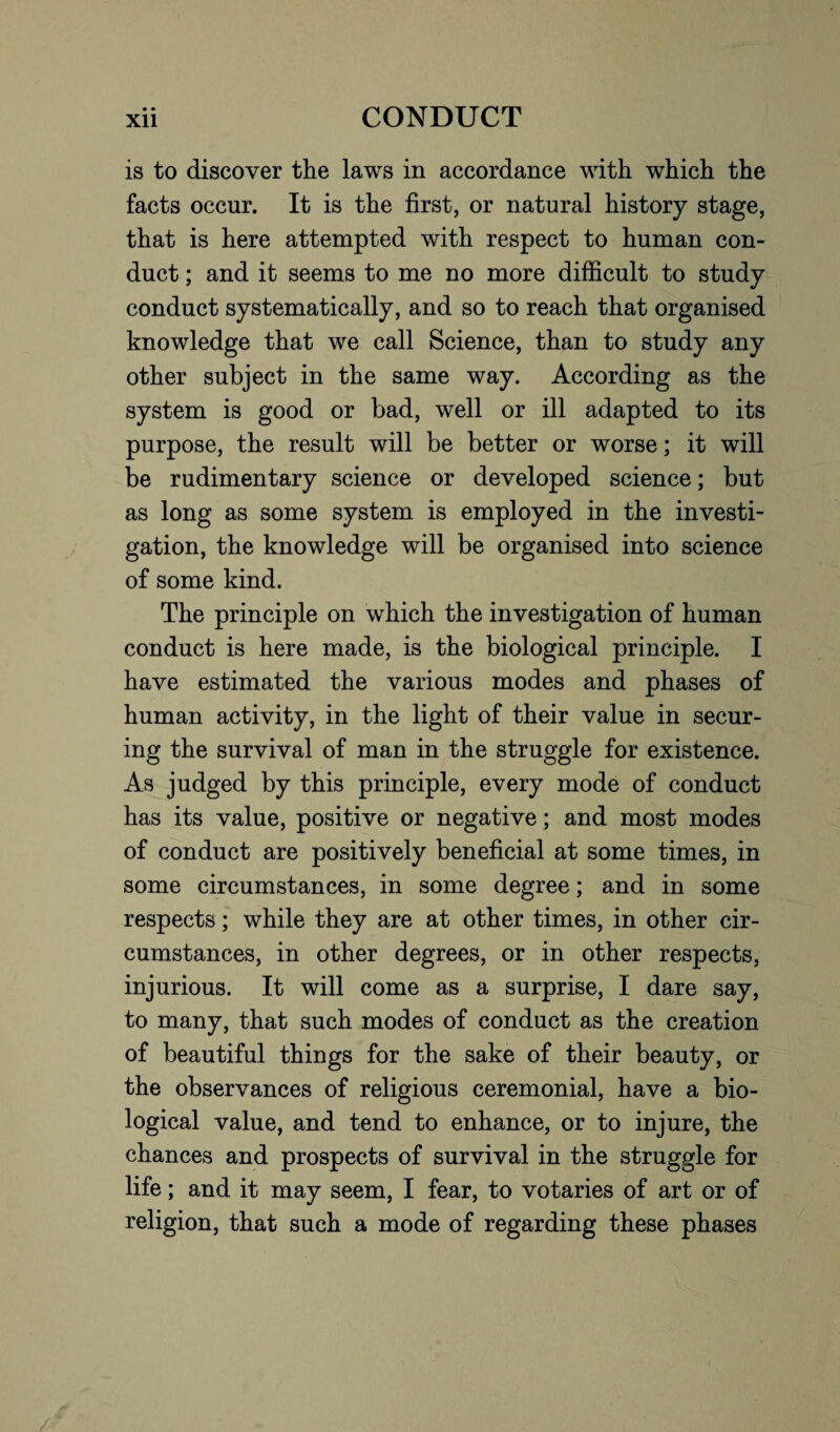 is to discover the laws in accordance with which the facts occur. It is the first, or natural history stage, that is here attempted with respect to human con¬ duct ; and it seems to me no more difficult to study conduct systematically, and so to reach that organised knowledge that we call Science, than to study any other subject in the same way. According as the system is good or bad, well or ill adapted to its purpose, the result will be better or worse; it will be rudimentary science or developed science; but as long as some system is employed in the investi¬ gation, the knowledge will be organised into science of some kind. The principle on which the investigation of human conduct is here made, is the biological principle. I have estimated the various modes and phases of human activity, in the light of their value in secur¬ ing the survival of man in the struggle for existence. As judged by this principle, every mode of conduct has its value, positive or negative; and most modes of conduct are positively beneficial at some times, in some circumstances, in some degree; and in some respects; while they are at other times, in other cir¬ cumstances, in other degrees, or in other respects, injurious. It will come as a surprise, I dare say, to many, that such modes of conduct as the creation of beautiful things for the sake of their beauty, or the observances of religious ceremonial, have a bio¬ logical value, and tend to enhance, or to injure, the chances and prospects of survival in the struggle for life; and it may seem, I fear, to votaries of art or of religion, that such a mode of regarding these phases