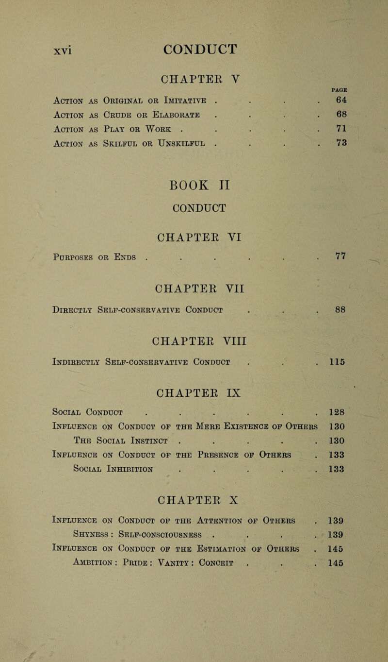 CHAPTER Y PAGE Action as Original or Imitative . . . .64 Action as Crude or Elaborate . . . .68 Action as Play or Work . . . . .71 Action as Skilful or Unskilful . . . .73 BOOK II CONDUCT CHAPTER VI Purposes or Ends . . . . . .77 CHAPTER VII Directly Self-conservative Conduct . . .88 CHAPTER VIII Indirectly Self-conservative Conduct . . .115 CHAPTER IX Social Conduct . . . . . .128 Influence on Conduct of the Mere Existence of Others 130 The Social Instinct . . . . .130 Influence on Conduct of the Presence of Others . 133 Social Inhibition . . . . .133 CHAPTER X Influence on Conduct of the Attention of Others . 139 Shyness: Self-consciousness . . . .139 Influence on Conduct of the Estimation of Others . 145 Ambition: Pride: Vanity: Conceit . . ,145