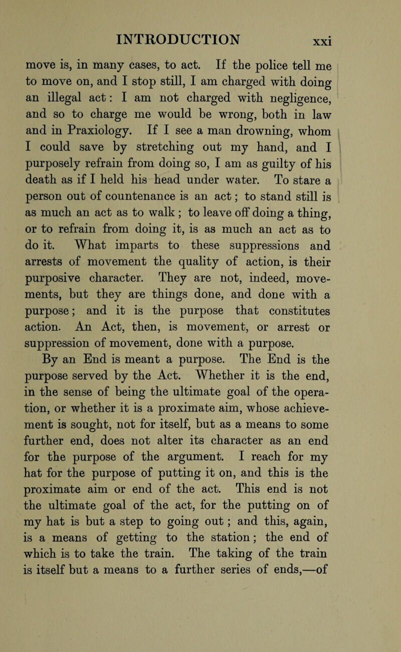 move is, in many cases, to act. If the police tell me to move on, and I stop still, I am charged with doing an illegal act: I am not charged with negligence, and so to charge me would be wrong, both in law and in Praxiology. If I see a man drowning, whom I could save by stretching out my hand, and I purposely refrain from doing so, I am as guilty of his death as if I held his head under water. To stare a person out of countenance is an act; to stand still is as much an act as to walk ; to leave off doing a thing, or to refrain from doing it, is as much an act as to do it. What imparts to these suppressions and arrests of movement the quality of action, is their purposive character. They are not, indeed, move¬ ments, but they are things done, and done with a purpose; and it is the purpose that constitutes action. An Act, then, is movement, or arrest or suppression of movement, done with a purpose. By an End is meant a purpose. The End is the purpose served by the Act. Whether it is the end, in the sense of being the ultimate goal of the opera¬ tion, or whether it is a proximate aim, whose achieve¬ ment is sought, not for itself, but as a means to some further end, does not alter its character as an end for the purpose of the argument. I reach for my hat for the purpose of putting it on, and this is the proximate aim or end of the act. This end is not the ultimate goal of the act, for the putting on of my hat is but a step to going out; and this, again, is a means of getting to the station; the end of which is to take the train. The taking of the train is itself but a means to a further series of ends,—of