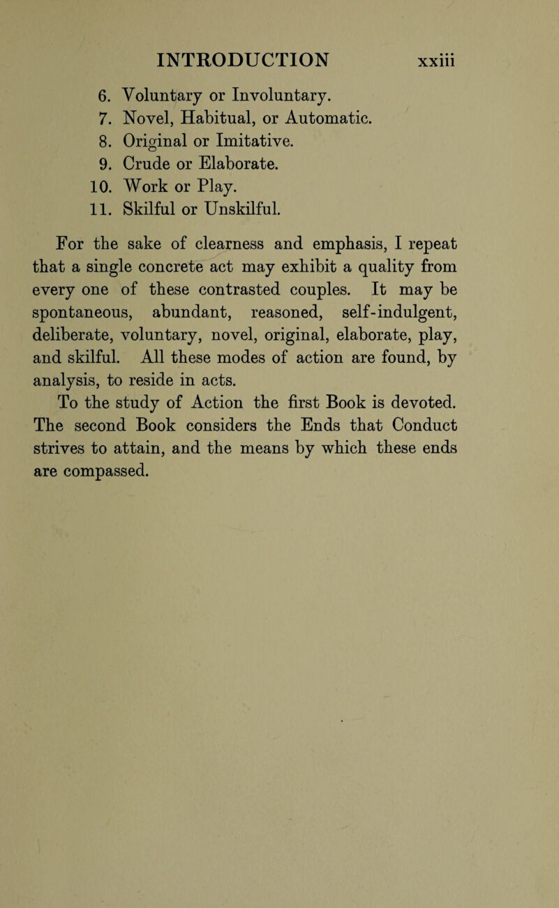 6. Voluntary or Involuntary. 7. Novel, Habitual, or Automatic. 8. Original or Imitative. 9. Crude or Elaborate. 10. Work or Play. 11. Skilful or Unskilful. For the sake of clearness and emphasis, I repeat that a single concrete act may exhibit a quality from every one of these contrasted couples. It may be spontaneous, abundant, reasoned, self-indulgent, deliberate, voluntary, novel, original, elaborate, play, and skilful. All these modes of action are found, by analysis, to reside in acts. To the study of Action the first Book is devoted. The second Book considers the Ends that Conduct strives to attain, and the means by which these ends are compassed.