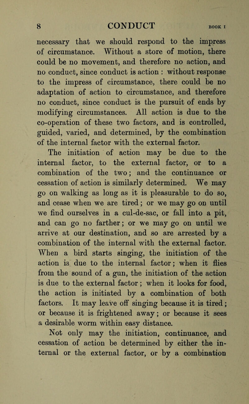 necessary that we should respond to the impress of circumstance. Without a store of motion, there could be no movement, and therefore no action, and no conduct, since conduct is action : without response to the impress of circumstance, there could be no adaptation of action to circumstance, and therefore no conduct, since conduct is the pursuit of ends by modifying circumstances. All action is due to the co-operation of these two factors, and is controlled, guided, varied, and determined, by the combination of the internal factor with the external factor. The initiation of action may be due to the internal factor, to the external factor, or to a combination of the two; and the continuance or cessation of action is similarly determined. We may go on walking as long as it is pleasurable to do so, and cease when we are tired; or we may go on until we find ourselves in a cul-de-sac, or fall into a pit, and can go no farther; or we may go on until we arrive at our destination, and so are arrested by a combination of the internal with the external factor. When a bird starts singing, the initiation of the action is due to the internal factor; when it flies from the sound of a gun, the initiation of the action is due to the external factor; when it looks for food, the action is initiated by a combination of both factors. It may leave off singing because it is tired; or because it is frightened away; or because it sees a desirable worm within easy distance. Not only may the initiation, continuance, and cessation of action be determined by either the in¬ ternal or the external factor, or by a combination