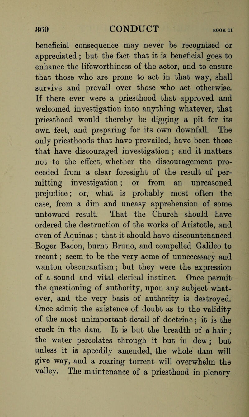 beneficial consequence may never be recognised or appreciated; but the fact that it is beneficial goes to enhance the lifeworthiness of the actor, and to ensure that those who are prone to act in that way, shall survive and prevail over those who act otherwise. If there ever were a priesthood that approved and welcomed investigation into anything whatever, that priesthood would thereby be digging a pit for its own feet, and preparing for its own downfall. The only priesthoods that have prevailed, have been those that have discouraged investigation ; and it matters not to the effect, whether the discouragement pro¬ ceeded from a clear foresight of the result of per¬ mitting investigation; or from an unreasoned prejudice; or, what is probably most often the case, from a dim and uneasy apprehension of some untoward result. That the Church should have ordered the destruction of the works of Aristotle, and even of Aquinas ; that it should have discountenanced Roger Bacon, burnt Bruno, and compelled Galileo to recant; seem to be the very acme of unnecessary and wanton obscurantism; but they were the expression of a sound and vital clerical instinct. Once permit the questioning of authority, upon any subject what¬ ever, and the very basis of authority is destroyed. Once admit the existence of doubt as to the validity of the most unimportant detail of doctrine; it is the crack in the dam. It is but the breadth of a hair ; the water percolates through it but in dew; but unless it is speedily amended, the whole dam will give way, and a roaring torrent will overwhelm the valley. The maintenance of a priesthood in plenary