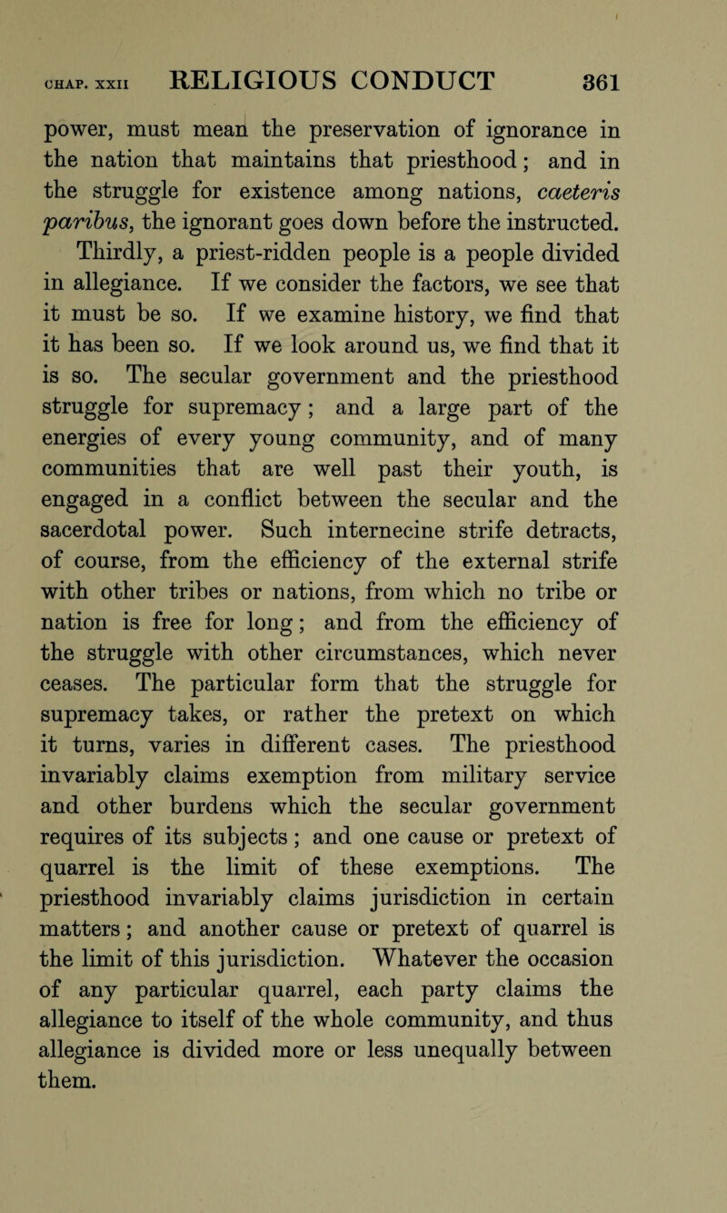 CHAP. XXII RELIGIOUS CONDUCT 361 power, must mean the preservation of ignorance in the nation that maintains that priesthood; and in the struggle for existence among nations, caeteris \paribus, the ignorant goes down before the instructed. Thirdly, a priest-ridden people is a people divided in allegiance. If we consider the factors, we see that it must be so. If we examine history, we find that it has been so. If we look around us, we find that it is so. The secular government and the priesthood struggle for supremacy; and a large part of the energies of every young community, and of many communities that are well past their youth, is engaged in a conflict between the secular and the sacerdotal power. Such internecine strife detracts, of course, from the efficiency of the external strife with other tribes or nations, from which no tribe or nation is free for long; and from the efficiency of the struggle with other circumstances, which never ceases. The particular form that the struggle for supremacy takes, or rather the pretext on which it turns, varies in different cases. The priesthood invariably claims exemption from military service and other burdens which the secular government requires of its subjects; and one cause or pretext of quarrel is the limit of these exemptions. The priesthood invariably claims jurisdiction in certain matters; and another cause or pretext of quarrel is the limit of this jurisdiction. Whatever the occasion of any particular quarrel, each party claims the allegiance to itself of the whole community, and thus allegiance is divided more or less unequally between them.