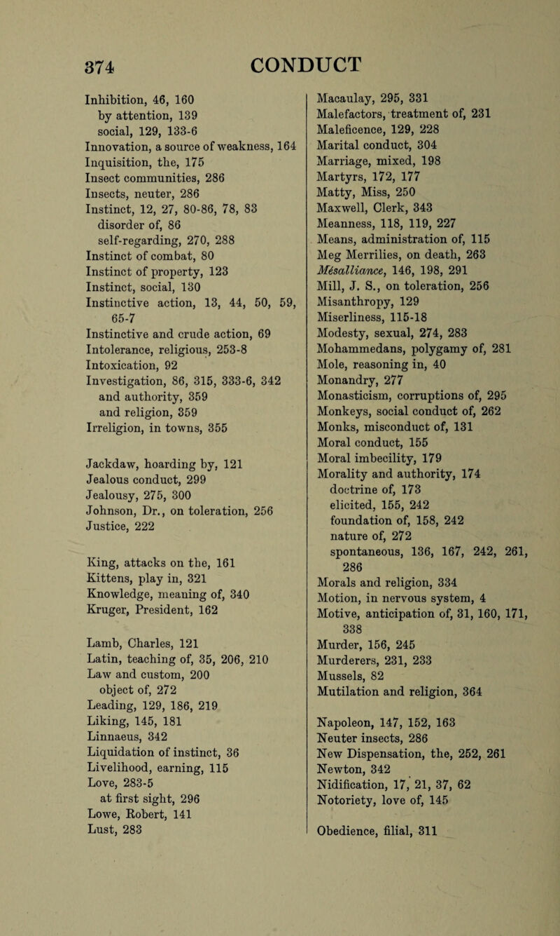 Inhibition, 46, 160 by attention, 139 social, 129, 133-6 Innovation, a source of weakness, 164 Inquisition, the, 175 Insect communities, 286 Insects, neuter, 286 Instinct, 12, 27, 80-86, 78, 83 disorder of, 86 self-regarding, 270, 288 Instinct of combat, 80 Instinct of property, 123 Instinct, social, 130 Instinctive action, 13, 44, 50, 59, 65-7 Instinctive and crude action, 69 Intolerance, religious, 253-8 Intoxication, 92 Investigation, 86, 315, 333-6, 342 and authority, 359 and religion, 359 Irreligion, in towns, 355 Jackdaw, hoarding by, 121 Jealous conduct, 299 Jealousy, 275, 300 Johnson, Dr., on toleration, 256 Justice, 222 King, attacks on the, 161 Kittens, play in, 321 Knowledge, meaning of, 340 Kruger, President, 162 Lamb, Charles, 121 Latin, teaching of, 35, 206, 210 Law and custom, 200 object of, 272 Leading, 129, 186, 219 Liking, 145, 181 Linnaeus, 342 Liquidation of instinct, 36 Livelihood, earning, 115 Love, 283-5 at first sight, 296 Lowe, Robert, 141 Lust, 283 Macaulay, 295, 331 Malefactors, treatment of, 231 Maleficence, 129, 228 Marital conduct, 304 Marriage, mixed, 198 Martyrs, 172, 177 Matty, Miss, 250 Maxwell, Clerk, 343 Meanness, 118, 119, 227 Means, administration of, 115 Meg Merrilies, on death, 263 Mesalliance, 146, 198, 291 Mill, J. S., on toleration, 256 Misanthropy, 129 Miserliness, 115-18 Modesty, sexual, 274, 283 Mohammedans, polygamy of, 281 Mole, reasoning in, 40 Monandry, 277 Monasticism, corruptions of, 295 Monkeys, social conduct of, 262 Monks, misconduct of, 131 Moral conduct, 155 Moral imbecility, 179 Morality and authority, 174 doctrine of, 173 elicited, 155, 242 foundation of, 158, 242 nature of, 272 spontaneous, 136, 167, 242, 261, 286 Morals and religion, 334 Motion, in nervous system, 4 Motive, anticipation of, 31, 160, 171, 338 Murder, 156, 245 Murderers, 231, 233 Mussels, 82 Mutilation and religion, 364 Napoleon, 147, 152, 163 Neuter insects, 286 New Dispensation, the, 252, 261 Newton, 342 Nidification, 17, 21, 37, 62 Notoriety, love of, 145 Obedience, filial, 311