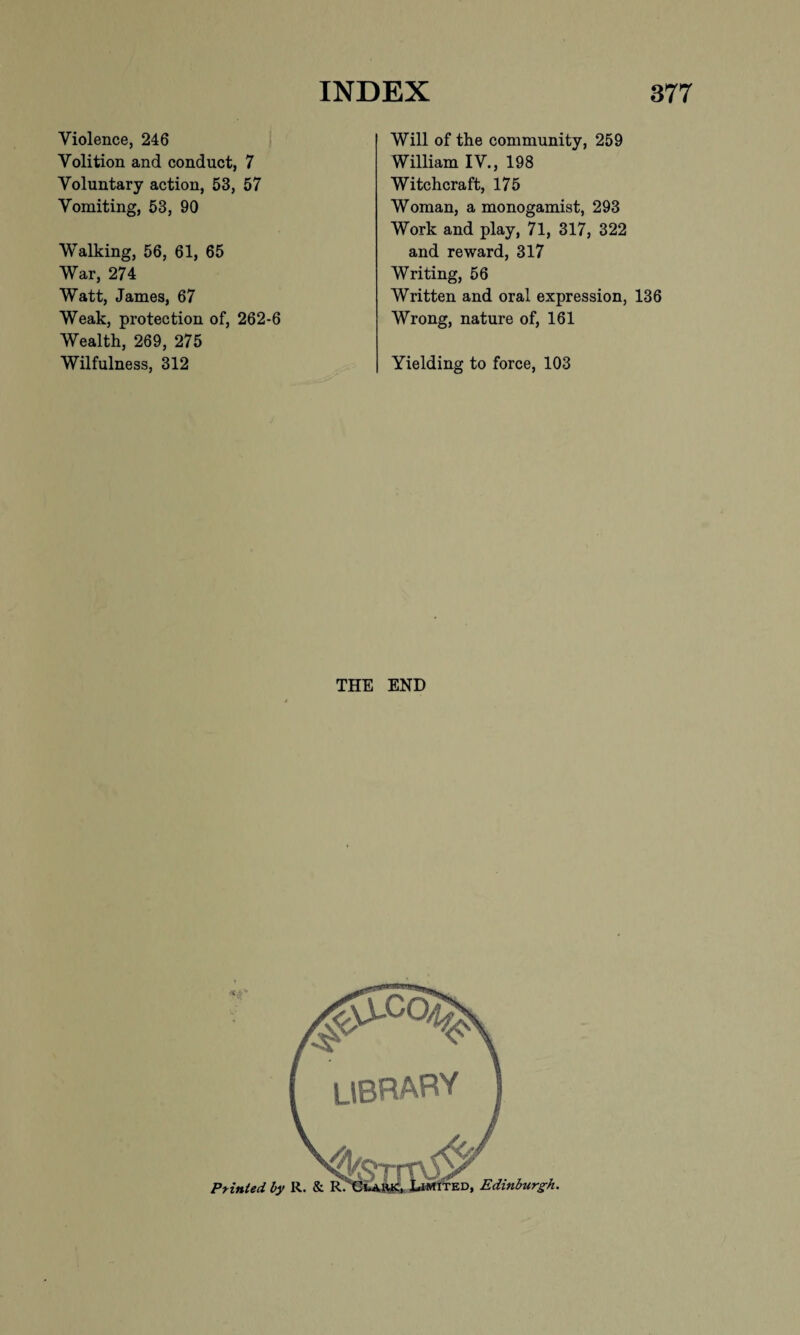 Violence, 246 Volition and conduct, 7 Voluntary action, 53, 57 Vomiting, 53, 90 Walking, 56, 61, 65 War, 274 Watt, James, 67 Weak, protection of, 262-6 Wealth, 269, 275 Wilfulness, 312 Will of the community, 259 William IV., 198 Witchcraft, 175 Woman, a monogamist, 293 Work and play, 71, 317, 322 and reward, 317 Writing, 56 Written and oral expression, 136 Wrong, nature of, 161 Yielding to force, 103 THE END