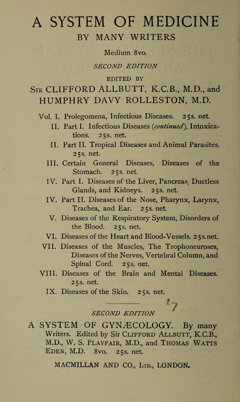 A SYSTEM OF MEDICINE BY MANY WRITERS Medium 8vo. SECOND EDITION EDITED BY Sir CLIFFORD ALLBUTT, K.C.B., M.D., and HUMPHRY DAVY ROLLESTON, M.D. Vol. I. Prolegomena, Infectious Diseases. 25s. net. II. Part I. Infectious Diseases (continued), Intoxica¬ tions. 25 s. net. II. Part II. Tropical Diseases and Animal Parasites. 25 s. net. III. Certain General Diseases, Diseases of the Stomach. 25 s. net. IV. Part I. Diseases of the Liver, Pancreas; Ductless Glands, and Kidneys. 25s. net. IV. Part II. Diseases of the Nose, Pharynx, Larynx, Trachea, and Ear. 25s.net. V. Diseases of the Respiratory System, Disorders of the Blood. 25 s. net. VI. Diseases of the Heart and Blood-Vessels. 25s.net. VII. Diseases of the Muscles, The Trophoneuroses, Diseases of the Nerves, Vertebral Column, and Spinal Cord. 25 s. net. VIII. Diseases of the Brain and Mental Diseases. 25 s. net. IX. Diseases of the Skin. 25s. net. SECOND EDITION A SYSTEM OF GYNAECOLOGY. By many Writers. Edited by Sir CLIFFORD Allbutt, K.C.B., M.D., W. S. Playfair, M.D., and Thomas Watts Eden, M.D. 8vo. 25s. net.