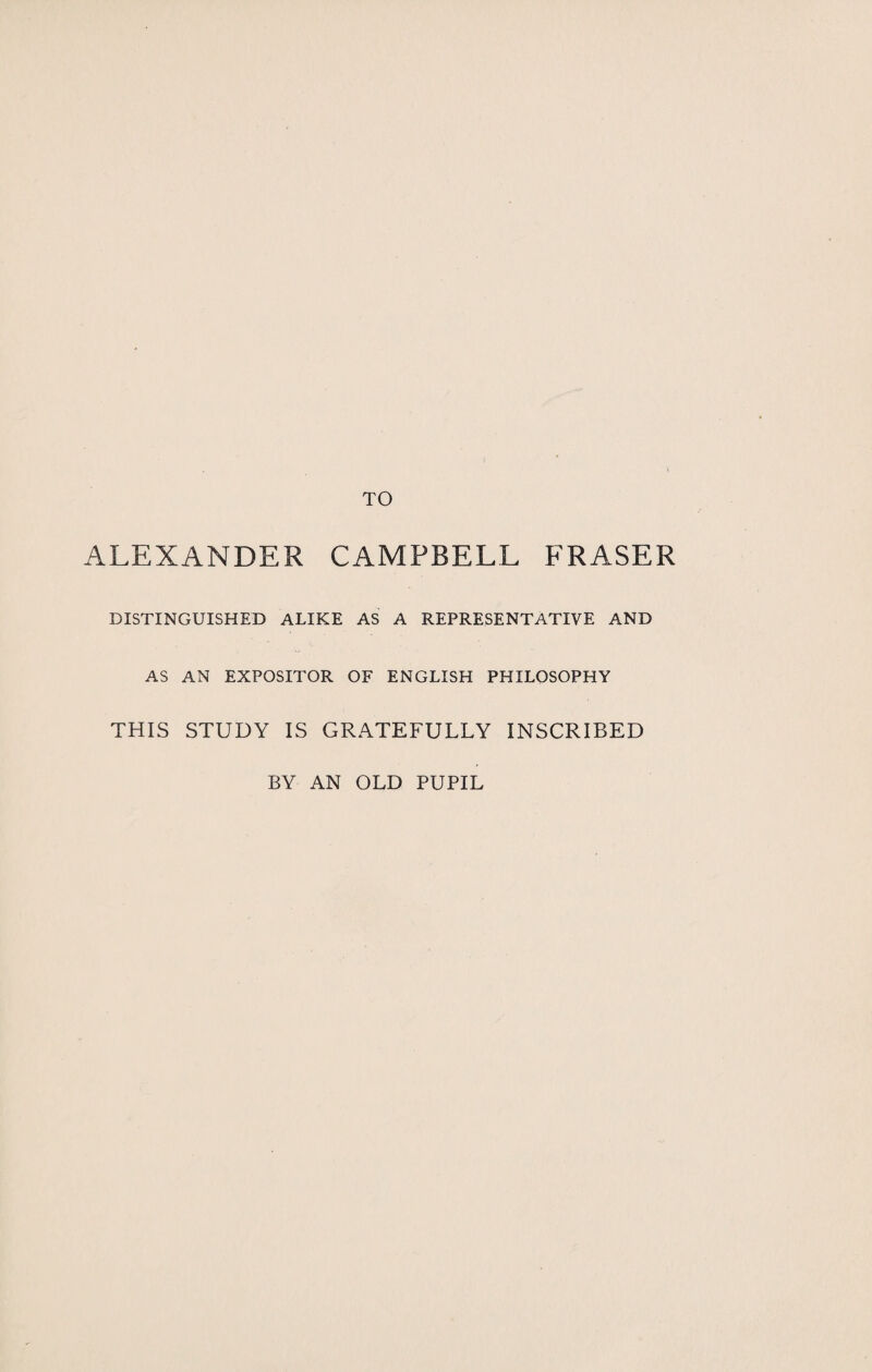 ALEXANDER CAMPBELL FRASER DISTINGUISHED ALIKE AS A REPRESENTATIVE AND AS AN EXPOSITOR OF ENGLISH PHILOSOPHY THIS STUDY IS GRATEFULLY INSCRIBED BY AN OLD PUPIL