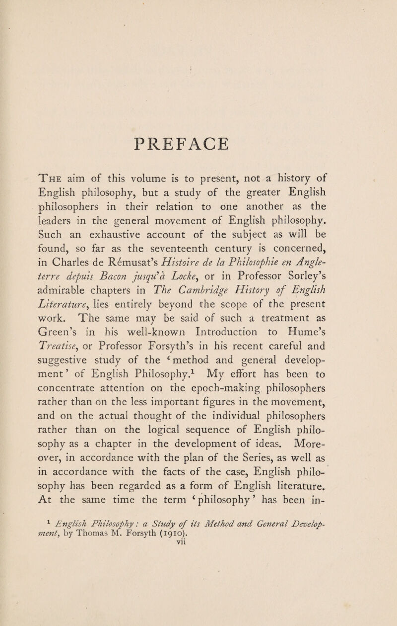 PREFACE The aim of this volume is to present, not a history of English philosophy, but a study of the greater English philosophers in their relation to one another as the leaders in the general movement of English philosophy. Such an exhaustive account of the subject as will be found, so far as the seventeenth century is concerned, in Charles de Remusat’s Histoire de la Philosophie en Angle- terre depuis Bacon jusqu*a Locke, or in Professor Sorley’s admirable chapters in The Cambridge History of English Literature, lies entirely beyond the scope of the present work. The same may be said of such a treatment as Green’s in his well-known Introduction to Hume’s Treatise, or Professor Forsyth’s in his recent careful and suggestive study of the 4 method and general develop¬ ment ’ of English Philosophy.1 My effort has been to concentrate attention on the epoch-making philosophers rather than on the less important figures in the movement, and on the actual thought of the individual philosophers rather than on the logical sequence of English philo¬ sophy as a chapter in the development of ideas. More¬ over, in accordance with the plan of the Series, as well as in accordance with the facts of the case, English philo¬ sophy has been regarded as a form of English literature. At the same time the term 4 philosophy ’ has been in- 1 English Philosophy: a Study of its Method and General Develop¬ ment, by Thomas M. Forsyth (1910).