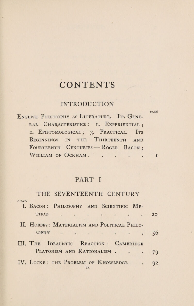 CONTENTS INTRODUCTION English Philosophy as Literature. Its Gene¬ ral Characteristics : i. Experiential ; 2. EpISTOMOLOGICAL ; 3. PRACTICAL. ITS Beginnings in the Thirteenth and Fourteenth Centuries — Roger Bacon ; William of Ockham . PART I THE SEVENTEENTH CENTURY CHAP. I. Bacon : Philosophy and Scientific Me¬ thod ....... II. Hobbes : Materialism and Political Philo¬ sophy ....... III. The Idealistic Reaction : Cambridge Platonism and Rationalism . IV. Locke : the Problem of Knowledge PAGE I 20 56 79 92